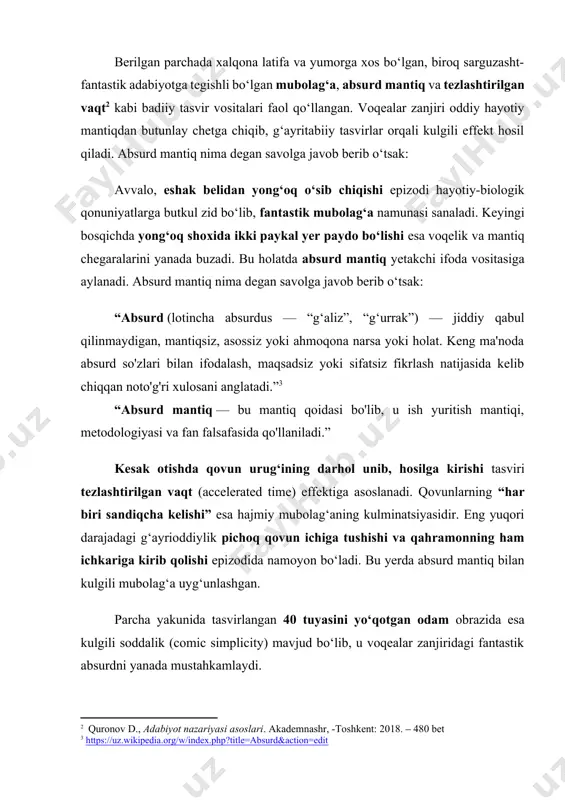 g ma'noda absurd so'zlari bilan ifodalash, maqsadsiz yoki sifatsiz fikrlash natijasida kelib chiqqan noto'g'ri xulosani anglatadi.”[footnoteref:3] [3: https://uz.wikipedia.org/w/index.php?title=absurd&action=edit ] “absurd mantiq — bu mantiq qoidasi bo'lib, u ish yuritish mantiqi, metodologiyasi va fan falsafasida qo'llaniladi.” kesak otishda qovun urug‘ining darhol unib, hosilga kirishi tasviri tezlashtirilgan vaqt (accelerated time) effektiga asoslanadi. qovunlarning “har biri sandiqcha kelishi” esa hajmiy mubolag‘aning kulminatsiyasidir. eng yuqori darajadagi g‘ayrioddiylik pichoq qovun ichiga tushishi va qahramonning ham ichkariga kirib qolishi epizodida namoyon bo‘ladi. bu yerda absurd mantiq bilan kulgili mubolag‘a uyg‘unlashgan. parcha yakunida tasvirlangan 40 tuyasini yo‘qotgan odam obrazida esa kulgili soddalik (comic simplicity) mavjud bo‘lib, u voqealar zanjiridagi fantastik absurdni yanada mustahkamlaydi. quyidagi jadvalda o‘zbek xalq ertaklaridan olingan, asarni sujeti uchun asos bo‘lgan parchadagi fantastik tasvirlar fantastik ifoda shakllari jihatidan umumlashtirilgan: № fantastik tasvirlar real hayotga zid jihatlar badiiy vositalar 1. eshakning belidan yong‘oq o‘sib chiqishi hayvondan daraxt o‘sib chiqishi biologik jihatdan imkonsiz mubolag‘a, absurd 2. …