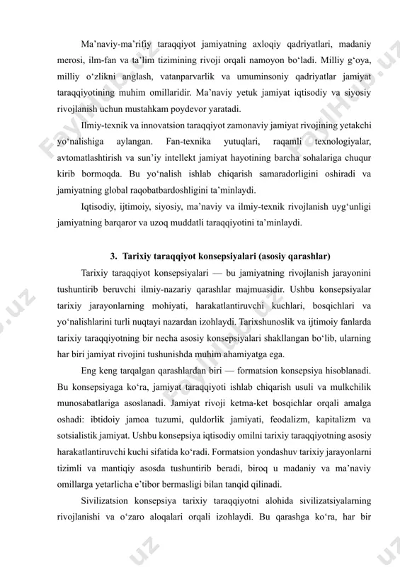 biri — formatsion konsepsiya hisoblanadi. bu konsepsiyaga ko‘ra, jamiyat taraqqiyoti ishlab chiqarish usuli va mulkchilik munosabatlariga asoslanadi. jamiyat rivoji ketma-ket bosqichlar orqali amalga oshadi: ibtidoiy jamoa tuzumi, quldorlik jamiyati, feodalizm, kapitalizm va sotsialistik jamiyat. ushbu konsepsiya iqtisodiy omilni tarixiy taraqqiyotning asosiy harakatlantiruvchi kuchi sifatida ko‘radi. formatsion yondashuv tarixiy jarayonlarni tizimli va mantiqiy asosda tushuntirib beradi, biroq u madaniy va ma’naviy omillarga yetarlicha e’tibor bermasligi bilan tanqid qilinadi. sivilizatsion konsepsiya tarixiy taraqqiyotni alohida sivilizatsiyalarning rivojlanishi va o‘zaro aloqalari orqali izohlaydi. bu qarashga ko‘ra, har bir sivilizatsiya o‘ziga xos madaniyat, qadriyatlar, diniy e’tiqod va ijtimoiy tizimga ega bo‘lib, mustaqil rivojlanadi. sharq, g‘arb, islom, xitoy, hind sivilizatsiyalari bunga misol bo‘la oladi. sivilizatsion konsepsiya jamiyat taraqqiyotida madaniyat va ma’naviyatning o‘rnini chuqur yoritadi hamda tarixiy xilma-xillikni tan oladi. evolyutsion konsepsiya jamiyat taraqqiyotini bosqichma-bosqich, asta-sekinlik bilan rivojlanish jarayoni sifatida talqin qiladi. bu qarashga ko‘ra, jamiyat keskin sakrashlar emas, balki uzluksiz o‘zgarishlar orqali taraqqiy etadi. ijtimoiy institutlar, …