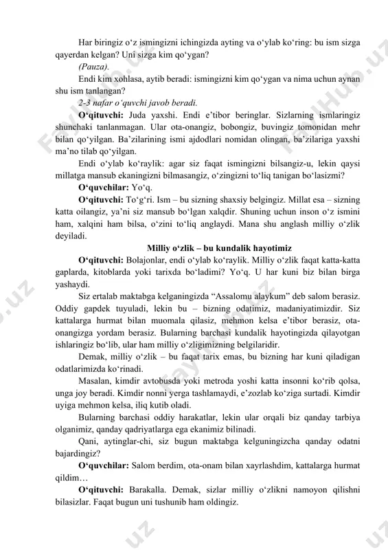 . ular ota-onangiz, bobongiz, buvingiz tomonidan mehr bilan qo‘yilgan. ba’zilarining ismi ajdodlari nomidan olingan, ba’zilariga yaxshi ma’no tilab qo‘yilgan. endi o‘ylab ko‘raylik: agar siz faqat ismingizni bilsangiz-u, lekin qaysi millatga mansub ekaningizni bilmasangiz, o‘zingizni to‘liq tanigan bo‘lasizmi? o‘quvchilar: yo‘q. o‘qituvchi: to‘g‘ri. ism – bu sizning shaxsiy belgingiz. millat esa – sizning katta oilangiz, ya’ni siz mansub bo‘lgan xalqdir. shuning uchun inson o‘z ismini ham, xalqini ham bilsa, o‘zini to‘liq anglaydi. mana shu anglash milliy o‘zlik deyiladi. milliy o‘zlik – bu kundalik hayotimiz o‘qituvchi: bolajonlar, endi o‘ylab ko‘raylik. milliy o‘zlik faqat katta-katta gaplarda, kitoblarda yoki tarixda bo‘ladimi? yo‘q. u har kuni biz bilan birga yashaydi. siz ertalab maktabga kelganingizda “assalomu alaykum” deb salom berasiz. oddiy gapdek tuyuladi, lekin bu – bizning odatimiz, madaniyatimizdir. siz kattalarga hurmat bilan muomala qilasiz, mehmon kelsa e’tibor berasiz, ota- onangizga yordam berasiz. bularning barchasi kundalik hayotingizda qilayotgan ishlaringiz bo‘lib, ular ham milliy o‘zligimizning belgilaridir. demak, milliy …
