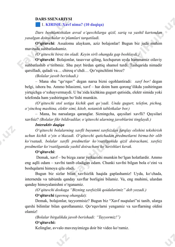 ing xavfsizlik qoidalarimiz” deb yozadi.) o‘qituvchi (quvnoq ohangda): demak, bolajonlar, tayyormisiz? bugun biz “xavf nuqtalari”ni tanib, ularga qarshi bilimlar bilan qurollanamiz. qo‘rquvlarni yengamiz va xavflarning oldini olamiz! (bolalar birgalikda javob berishadi: “tayyormiz!”) o‘qituvchi: kelinglar, avvalo mavzuyimizga doir bir video ko‘ramiz. vizual kontent “xavf nuqtalari” 1-qism https://youtu.be/wnafdqccqiq?si=qck3xhdux0hg3dih video muhokama qilinadi (2 daqiqa) asosiy qism (25 daqiqa) 1. uyda xavfsizlik – “ehtiyot bo‘l, o‘yinchoq emas!” (8 daqiqa) o‘qituvchi: bolalar, hozir sizlarga tengdoshingiz azizbek bilan bo‘lgan holatni aytib beraman. uyda yolg‘iz qolgan azizbek onasiga: “onajon, men bir oz gugurt yoqib ko‘rsam bo‘ladimi?” dedi. onasi: “yo‘q, bolam! gugurt, gaz, elektr – o‘yinchoq emas. ular bilan o‘ynash xavfli!” – dedi. ammo birozdan so‘ng onasi singlisini bog‘chadan olgani ketganida, azizbek gugurtni yoqadi. o‘qituvchi ovoz bilan “pishsh!” degan tovush chiqaradi, xonada “o‘t” effekti paydo bo‘ladi. o‘qituvchi: bolalar, azizbek to‘g‘ri ish qildimi? bolalar: yo‘q! o‘qituvchi: gugurt o‘ynasa nima bo‘lishi mumkin? bolalar: “uy yonadi!”, “gaz portlaydi!” o‘qituvchi: demak, qoidani …