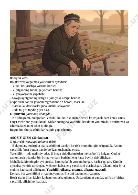 hiliklarni aytib berishadi. vizual kontent yaxshilik hikoyalari (1-qism) o‘qituvchi: bolajonlar, bir o‘ylab ko‘ringlar, agar bu odamlarga o‘sha yaxshiliklar qilinmaganida, nima bo‘lar edi? bolalarning javoblari tinglanadi. qisqa hikoya (emotsional pauza) o‘qituvchi: endi sizlarga bir hikoya aytib beraman. o‘rmonda yong‘in chiqibdi. hamma hayvonlar qo‘rqib qochibdi. faqat kichkina chumchuq daryodan tomchi suv olib uchaveribdi. uning ustidan kulishibdi: – shu tomchi bilan yong‘inni o‘chira olasanmi? chumchuq javob beribdi: – men hech bo‘lmasa harakat qilyapman. agar hamma mendek harakat qilsa, balki yong‘inni o‘chirishimiz mumkin. men qo‘limdan kelganini qilyapman, debdi. shundan keyin boshqa hayvonlar ham o‘z ishlaridan uyalib qo‘llaridan kelgancha yong‘inni o‘chirishga kirishib ketishibdi. o‘rmonda hayvonlar ko‘p. fil xartumida suv tashibdi, kenguru xaltasida, timsoh tishlari orasida... oxiri ko‘plashib olovni o‘chirishibdi. demak, chumchuq o‘zining kichkina harakati bilan katta yaxshilikka turtki berdi. o‘qituvchi: bolajonlar, chumchuqning ishi kichikmi yoki katta? bolalarning javoblari tinglanadi. o‘qituvchi: eng muhim narsa – yaxshilikning hajmi emas, niyatidir. jonli muhokama o‘qituvchi sinfga quyidagi savollarni beradi …