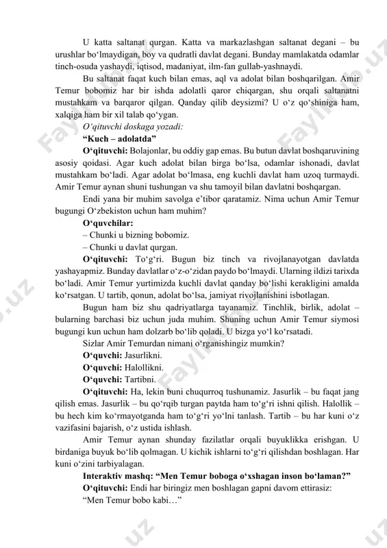 qanday bo‘lishi kerakligini amalda ko‘rsatgan. u tartib, qonun, adolat bo‘lsa, jamiyat rivojlanishini isbotlagan. bugun ham biz shu qadriyatlarga tayanamiz. tinchlik, birlik, adolat – bularning barchasi biz uchun juda muhim. shuning uchun amir temur siymosi bugungi kun uchun ham dolzarb bo‘lib qoladi. u bizga yo‘l ko‘rsatadi. sizlar amir temurdan nimani o‘rganishingiz mumkin? o‘quvchi: jasurlikni. o‘quvchi: halollikni. o‘quvchi: tartibni. o‘qituvchi: ha, lekin buni chuqurroq tushunamiz. jasurlik – bu faqat jang qilish emas. jasurlik – bu qo‘rqib turgan paytda ham to‘g‘ri ishni qilish. halollik – bu hech kim ko‘rmayotganda ham to‘g‘ri yo‘lni tanlash. tartib – bu har kuni o‘z vazifasini bajarish, o‘z ustida ishlash. amir temur aynan shunday fazilatlar orqali buyuklikka erishgan. u birdaniga buyuk bo‘lib qolmagan. u kichik ishlarni to‘g‘ri qilishdan boshlagan. har kuni o‘zini tarbiyalagan. interaktiv mashq: “men temur boboga o‘xshagan inson bo‘laman?” o‘qituvchi: endi har biringiz men boshlagan gapni davom ettirasiz: “men temur bobo kabi…” o‘quvchi: …halol bo‘laman. o‘quvchi: …yaxshi …