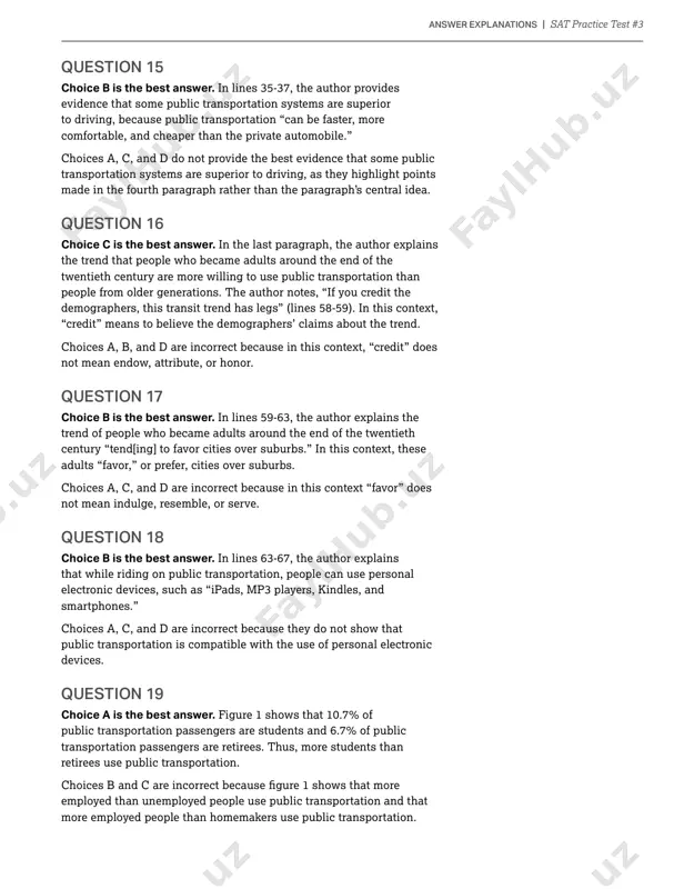 d d are incorrect because they focus on points made in the fourth paragraph rather than the paragraph’s central idea. answer explanations question 15 choice b is the best answer. in lines 35-37, the author provides evidence that some public transportation systems are superior to driving, because public transportation “can be faster, more comfortable, and cheaper than the private automobile.” choices a, c, and d do not provide the best evidence that some public transportation systems are superior to driving, as they highlight points made in the fourth paragraph rather than the paragraph’s central idea. question 16 choice c is the best answer. in the last paragraph, the author explains the trend that people who became adults around the end of the twentieth century are more willing to use public transportation than people from older generations. the author notes, “if you credit the demographers, this transit trend has legs” (lines …