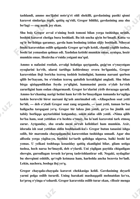 lmoqchi bo‘ldi (darvoqe, gavdasining bu bo‘lagini hali ko‘rmagan, tasavvur ham qilolmas edi). lekin bu joyining nihoyatda kamharakat ekanligini sezdi. xullas, ish juda sekin borardi. shunda uning jahli chiqib, bor kuchi bilan oldinga tashlandi, ammo mo‘ljalni noto‘g‘ri oldi shekilli, gavdasining pastki qismi karavot simlariga tegib, qattiq og‘ridi, gregor bildiki, gavdasining ana shu bo‘lagi — eng nozik joy ekan. shu bois gregor avval o‘zining bosh tomoni bilan yerga tushishga urinib, boshini karavot chetiga bura boshladi. bu ish uncha qiyin bo‘lmadi. katta va og‘ir bo‘lishiga qaramay, gavda ham boshning izidan siljiy boshladi. nihoyat boshi karavotdan osilib qolganda gregor qo‘rqib ketdi, chunki yiqilib tushsa, boshi lat yemasdan qolmas edi. xushdan ketishi mumkin emas, ayniqsa, hozir mumkin emas. hozircha o‘rnida yotgani ma’qul. ammo u nafasini rostlab, avvalgi holatiga qaytganda, gujg‘on o‘ynayotgan oyoqlarini ko‘rib, ularni tartibga keltirolmay ovora bo‘lganida, gregor karavotdan iloji boricha tezroq tushish lozimligini, hamma narsani qurbon qilib bo‘lsayam, bu o‘rindan tezroq qutulish kerakligini …