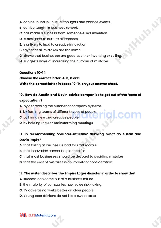 d write the correct letter in boxes 10-14 on your answer sheet. 10. how do austin and devin advise companies to get out of the ‘cone of expectation’? a. by decreasing the number of company systems b. by forming teams of different types of people c. by hiring new and creative people d. by holding regular brainstorming meetings 11. in recommending ‘counter-intuitive’ thinking, what do austin and devin imply? a. that failing at business is bad for staff morale b. that innovation cannot be planned for c. that most businesses should be devoted to avoiding mistakes d. that the cost of mistakes is an important consideration 12. thewriter describes the empire lager disaster in order to show that a. success can come out of a business failure b. the majority of companies now value risk-taking. c. tv advertising works better on older people d. young beer drinkers do not like …