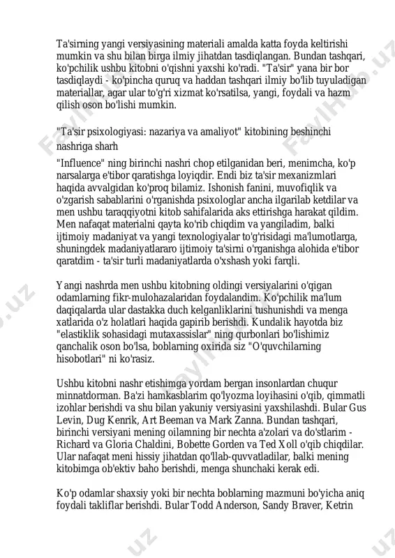materiallar, agar ular to'g'ri xizmat ko'rsatilsa, yangi, foydali va hazm qilish oson bo'lishi mumkin. "ta'sir psixologiyasi: nazariya va amaliyot" kitobining beshinchi nashriga sharh "influence" ning birinchi nashri chop etilganidan beri, menimcha, ko'p narsalarga e'tibor qaratishga loyiqdir. endi biz ta'sir mexanizmlari haqida avvalgidan ko'proq bilamiz. ishonish fanini, muvofiqlik va o'zgarish sabablarini o'rganishda psixologlar ancha ilgarilab ketdilar va men ushbu taraqqiyotni kitob sahifalarida aks ettirishga harakat qildim. men nafaqat materialni qayta ko'rib chiqdim va yangiladim, balki ijtimoiy madaniyat va yangi texnologiyalar to'g'risidagi ma'lumotlarga, shuningdek madaniyatlararo ijtimoiy ta'sirni o'rganishga alohida e'tibor qaratdim - ta'sir turli madaniyatlarda o'xshash yoki farqli. yangi nashrda men ushbu kitobning oldingi versiyalarini o'qigan odamlarning fikr-mulohazalaridan foydalandim. ko'pchilik ma'lum daqiqalarda ular dastakka duch kelganliklarini tushunishdi va menga xatlarida o'z holatlari haqida gapirib berishdi. kundalik hayotda biz "elastiklik sohasidagi mutaxassislar" ning qurbonlari bo'lishimiz qanchalik oson bo'lsa, boblarning oxirida siz "o'quvchilarning hisobotlari" ni ko'rasiz. ushbu kitobni nashr etishimga yordam bergan insonlardan chuqur …