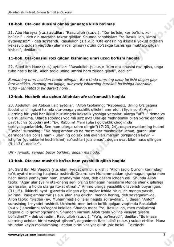 ozor berish, xafa qilish va buyruqlarini bajarmaslikdan iboratdir. ularning farzandga seni oq qildim, deyishlari shart emas, dillari og’rishining o’ziyoq farzandning oq bo’lganidir . 16. mug’ira ibn shu'ba (r.a.)ning kotiblari varrod aytdi: "hz. muoviya (r.a.) mug’iraga: "rasululloh (s.a.v.) dan eshitgan hadislaringdan menga yozib yubor", deb xat yozdilar. shu xatga javoban mug’ira: "men rasululloh (s.a.v.)dan eshitdim: ko’p savol so’rashdan, molni zoe qilishdan va asossiz gaplarni og’izdan og’izga naql qilib yurishdan qaytarar edilar” degan hadis-ni mug’ira aytib turdilar va men yozib berdim" ko’p savol so’rashdan murod biror ehtiyoj bo’lmay turib tilanchilik qilish yoki hayotda uchramaydigan voqea va masalalarni so’rash yoxud kishi o’ziga tegishli bo’lmagan behuda xabarlarni surishtirib yurish kabilardir. ammo molni zoe qilish esa, uni noo’rin, al-adab al-mufrad. imom ismoil al-buxoriy www.ziyouz.com kutubxonasi 4 dunyo va oxirat uchun ham foydasi tegmaydigan joylarga sarflashdan iboratdir, binobarin, isrofgarchilik alloh taolo oldida gunoh hisoblanadi ). 8-bob. ota-onasiga la'nat o’qiganga allohning la'nati bo’lsin 17. abu tufayl omir …