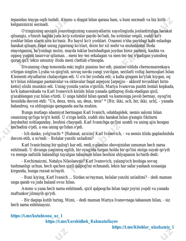 oyim ifoda bilan ba'zi sevimli kitoblarini o'qiydi. ba'zan men uni o'qimagan paytlarda ham topardim: ko'zoynaklar katta akvilin burniga tushdi, ko'k yarim yopilgan ko'zlar o'ziga xos ifoda bilan qaradi va lablari afsus bilan jilmayib qo'ydi. xona tinch; faqat uning bir hil nafas olishi va soatni gumbazchi bilan urishi eshitiladi. ba'zan u meni payqamasdi, lekin men eshik oldida turib o'yladim: "bechora, bechora chol! biz ko'pmiz, o'ynaymiz, zavqlanamiz, lekin u yolg'iz, va uni hech kim erkalamaydi. haqiqat u o'zini etim deb aytadi. va uning hayoti juda dahshatli voqea! men buni nikolayga qanday aytganini eslayman - uning o'rnida bo'lish dahshatli! " va siz uning oldiga borganingizdan afsuslanasiz, qo'lini ushlab: "lieber * [hurmatli] karl ivanovich!" men unga aytganimda, u buni yaxshi ko'rardi; har doim erkalaydi va uning qo'zg'alishi aniq. https://t.me/kutubxona_uz_1 https://t.me/xurshidbek_rahmatullayev https://t.me/kitoblar_ulashamiz_1 https://t.me/kutubxona_uz_1 https://t.me/xurshidbek_rahmatullayev https://t.me/kitoblar_ulashamiz_1 boshqa devorga deyarli xaroba bo'lgan, ammo karl ivanichning qo'li bilan mohirlik bilan to'qilgan er xaritalari osilgan edi. uchinchi devorda, o'rtada …