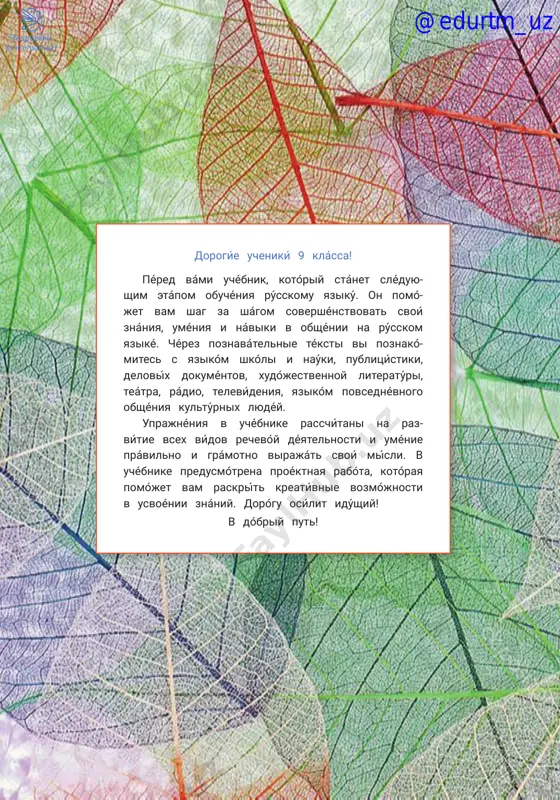 .......................................................................105 informatsiónnie texnológii v sistéme obrazovániya. upotreblénie slov ves, tséliy ........................................................................................................................109 iskússtvenniy intellékt: vozmójnosti i potentsiál. emfatícheskie kon- strúktsii s ved, je; voprosítelnie konstrúktsii so slovámi neujéli, rázve .......................................................................................................................................112 uróki obobshéniya i kontrólya .........................................................................................115 proékt. nóbelevskie laureáti .........................................................................................118 audirovanie ...........................................................................................................................119 slovar .......................................................................................................................................128 uslóvnie oboznachéniya chténie. písmennoe zadánie. ústnoe zadánie. audírovanie. rabóta s internétom. otvétte na voprósi. právila rússkogo yaziká. rabóta v páre. naydíte vérnoe reshénie. domáshnee zadánie. igrá. perevedíte slová na rodnóy yazík. vspómnite právilo. @edurtm_uz 54 dorogíe uchenikí 9 klássa! péred vámi uchébnik, kotóriy stánet sléduyu- shim etápom obuchéniya rússkomu yazikú. on pomó- jet vam shag za shágom sovershénstvovat svoí znániya, uméniya i náviki v obshénii na rússkom yaziké. chérez poznavátelnie téksti vi poznakó- mites s yazikóm shkóli i naúki, publitsístiki, delovíx dokuméntov, xudójestvennoy literatúri, teátra, rádio, televídeniya, yazikóm povsednévnogo obshéniya kultúrnix lyudéy. uprajnéniya v uchébnike rasschítani na raz- vítie vsex vídov rechevóy déyatelnosti i uménie