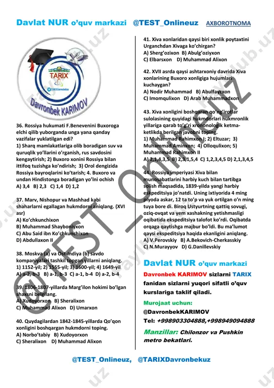 kaziy osiyoning qaysi davr tarixi bayon etilgan? a) xvi –xvii asrlardagi b) xviii asr va xix asr boshlaridagi c) xvii-xviii asrlardagi d) xix asrlardagi 34. shayboniy abdulmo’min o’ldirilgach, ichki nizolardan foydalangan qozoq xoni tavakkal movarounnahrga qo’shin tortib, qaysi shaharlarni egallab oldi? a) turkiston, taroz, samarqand va buxoro b) samarqand, buxoro, kesh va qarshi c) axsi, andijon, toshkent va samarqand d) o’sh, marg’ilon, shohruxiya va o’ratepa 35. buxoroning qaysi amri davrida xivaga o’rozboy jo’ra va avaz murod yasovulboshi boshchiligida elchilar yuborilgan? a) amir shohmurod b) doniyolbiy otaliq c) amir haydar d) amir nasrullo davlat nur o’quv markazi davronbek karimov sizlarni tarix fanidan sizlarni yuqori sifatli o’quv kurslariga taklif qiladi. tel: +998903304888,+998949094888 davlat nur o’quv markazi @test_onlineuz axborotnoma @test_onlineuz, @tarixdavronbekuz 36. rossiya hukumati f.benevenini buxoroga elchi qilib yuborganda unga yana qanday vazifalar yuklatilgan edi? 1) sharq mamlakatlariga olib boradigan suv va quruqlik yo’llarini o’rganish, rus savdosini kengaytirish; 2) buxoro xonini rossiya bilan …