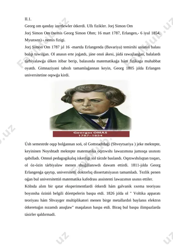 ı pán ushın úlken áhmiyetke iye edi hám ámeldegi; barlıq teoriyalıq hám eksperimental (betz, kolraus, ullı britaniya assotsiatsiyasi komissiyası ) sınaqları tolıq anıqlıǵın kórsetdi; om nızamı - bul tábiyaattıń haqıyqıy nızamı. myunxen universiteti fizika professorı e. lommel alımdıń esteligi ashılıwında ohm izertlewiniń áhmiyeti haqqında jaqsı gápirdi. 1895 jıl " ohmning jańa ashılıwları onıń aldında qaranǵilıq menen oralǵan elektr maydanın kórsetip turıwshı jaqtı mash'ala edi. om túsiniksiz faktlarning ótip bolmaydı ormanı boylap birden-bir tuwrı joldı kórsetdi. sońǵı on jıllıqlarda biz tańlanıw menen kuzatgan elektrotexnika rawajlanıwındaǵı ájayıp jetiskenliklerge tek om jańa ashılıwları tiykarında erisiw múmkin edi. tek ǵana ol tábiyaat kúshlerine húkimranlıq ete aladı hám olardı basqaradi, ol tábiyaat nızamların ashıp bere aladı, om oǵada uzaq jasırınǵan sırdı tábiyaattan tartıp aldı hám óz zamanlaslarına tapsırdı. " jorj simon oh 16 martda tuwılǵan 1789 jıllar erlangenda, miyrasxor çilingir shańaraǵında. ohmning ákesi iogann volfgang ájdadları ónerin dawam ettirgan. jorjning anası mariya yelizaveta bala on …