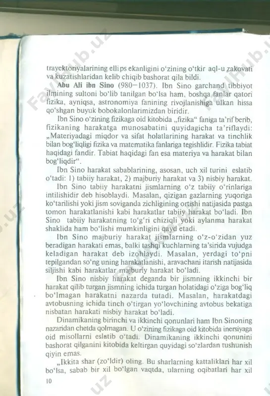 ‘zaro tortishish kuchi mavjudligini eslatadi. beruniyning bu g‘oyalari qariyb olti asr keyin i. nyutonning butun olam tortishish qonunida takomillashib, o 'zining to ‘liq ifodasini topdi. beruniyning ilmiy kuzatishlari, unga osm on jism larin ing harakati e llip s shaklida b o ‘ladi, deb aytishiga asos b o ‘ldi. jahonning eng yirik sharqshunos olimlaridan akademik m.a. salye beruniyning bu kashfiyotini sharhlab, bunday deydi: „beruniy kashf etgan yana bir g ‘oya bor. u birinchilardan bo‘lib, osmon jism lari harakatining trayektoriyasi ellips shaklgaegaekanligini aytgan“ . beruniy haqiqatan ham xvii asrning eng buyuk kashfiyot- laridan hisoblangan sayyoralarning quyosh atrofidagi harakat 9 trayektoriyalarining ellips ekanligini o'zining o ‘tkir aql-u zakovati va kuzatishlaridan kelib chiqib bashorat qila bildi. abu ali ibn sino (980—1037). ibn sino garchand tibbiyot ilmining sultoni bo'lib tanilgan bo'isa ham , boshqa fanlar qatori fizika, ayniqsa, astronom iya fanining rivojlanishiga ulkan hissa qo‘shgan buyuk bobokalonlarimizdan biridir. ibn sino o ‘zining fizikaga oid kitobida …