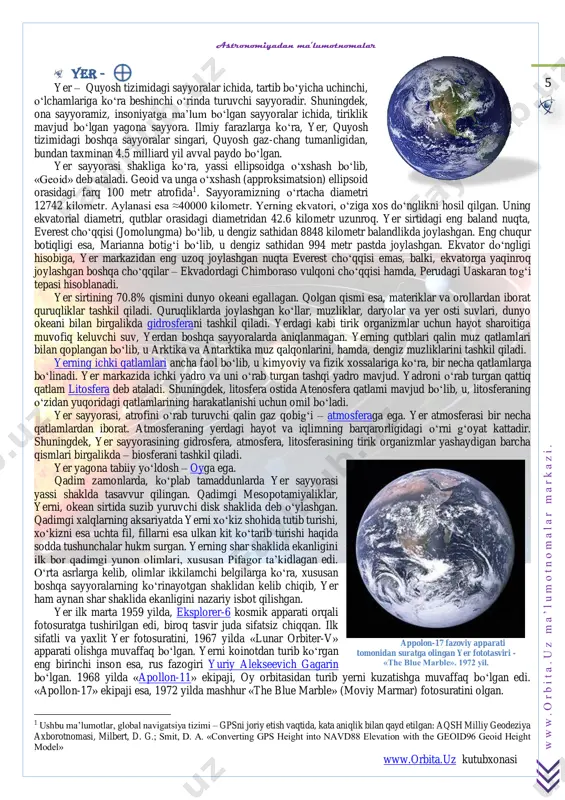 iborat. atmosferaning yerdagi hayot va iqlimning barqarorligidagi o‘rni g‘oyat kattadir. shuningdek, yer sayyorasining gidrosfera, atmosfera, litosferasining tirik organizmlar yashaydigan barcha qismlari birgalikda – biosferani tashkil qiladi. yer yagona tabiiy yo‘ldosh – oyga ega. qadim zamonlarda, ko‘plab tamaddunlarda yer sayyorasi yassi shaklda tasavvur qilingan. qadimgi mesopotamiyaliklar, yerni, okean sirtida suzib yuruvchi disk shaklida deb o‘ylashgan. qadimgi xalqlarning aksariyatda yerni xo‘kiz shohida tutib turishi, xo‘kizni esa uchta fil, fillarni esa ulkan kit ko‘tarib turishi haqida sodda tushunchalar hukm surgan. yerning shar shaklida ekanligini ilk bor qadimgi yunon olimlari, xususan pifagor ta’kidlagan edi. o‘rta asrlarga kelib, olimlar ikkilamchi belgilarga ko‘ra, xususan boshqa sayyoralarning ko‘rinayotgan shaklidan kelib chiqib, yer ham aynan shar shaklida ekanligini nazariy isbot qilishgan. yer ilk marta 1959 yilda, eksplorer-6 kosmik apparati orqali fotosuratga tushirilgan edi, biroq tasvir juda sifatsiz chiqqan. ilk sifatli va yaxlit yer fotosuratini, 1967 yilda «lunar orbiter-v» apparati olishga muvaffaq bo‘lgan. yerni koinotdan turib ko‘rgan eng birinchi …