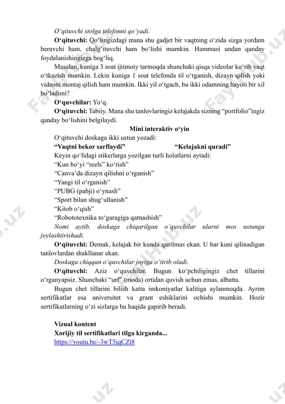 odamning hayoti bir xil bo‘ladimi? o‘quvchilar: yo‘q. o‘qituvchi: tabiiy. mana shu tanlovlaringiz kelajakda sizning “portfolio”ingiz qanday bo‘lishini belgilaydi. mini interaktiv o‘yin o‘qituvchi doskaga ikki ustun yozadi: “vaqtni bekor sarflaydi” “kelajakni quradi” keyin qo‘lidagi stikerlarga yozilgan turli holatlarni aytadi: “kun bo‘yi “reels” ko‘rish” “canva’da dizayn qilishni o‘rganish” “yangi til o‘rganish” “pubg (pabji) o‘ynash” “sport bilan shug‘ullanish” “kitob o‘qish” “robototexnika to‘garagiga qatnashish” nomi aytib, doskaga chiqarilgan o‘quvchilar ularni mos ustunga joylashtirishadi. o‘qituvchi: demak, kelajak bir kunda qurilmas ekan. u har kuni qilinadigan tanlovlardan shakllanar ekan. doskaga chiqqan o‘quvchilar joyiga o‘tirib oladi. o‘qituvchi: aziz o‘quvchilar. bugun ko‘pchiligingiz chet tillarini o‘rganyapsiz. shunchaki “urf” (moda) ortidan quvish uchun emas, albatta. bugun chet tillarini bilish katta imkoniyatlar kalitiga aylanmoqda. ayrim sertifikatlar esa universitet va grant eshiklarini ochishi mumkin. hozir sertifikatlarning o‘zi sizlarga bu haqida gapirib beradi. vizual kontent xorijiy til sertifikatlari tilga kirganda... https://youtu.be/-3wt5jqczt8 https://youtu.be/-3wt5jqczt8 o‘qituvchi: bir qarashda oddiy mashg‘ulot bo‘lib ko‘ringan til o‘rganish kelajakda butun …