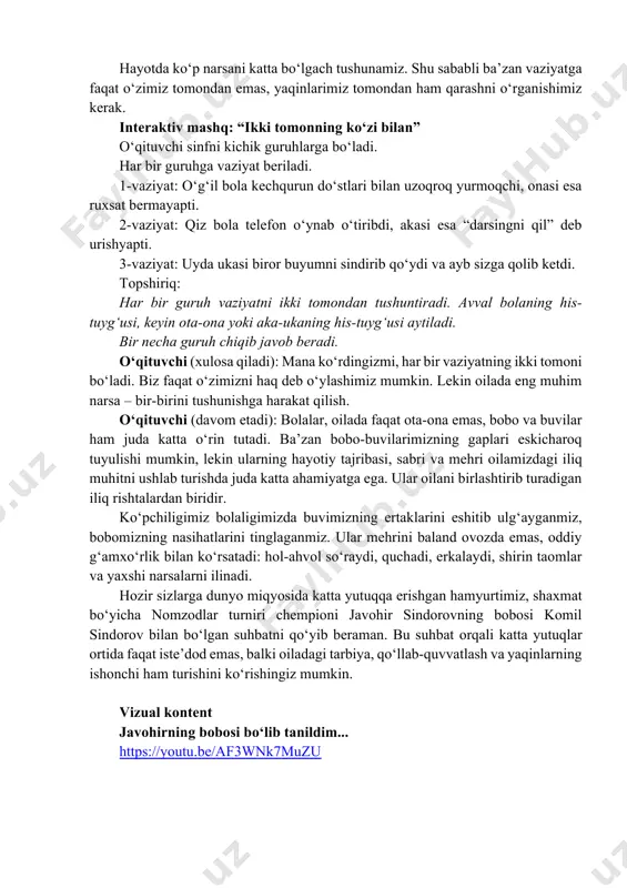 haq deb o‘ylashimiz mumkin. lekin oilada eng muhim narsa – bir-birini tushunishga harakat qilish. o‘qituvchi (davom etadi): bolalar, oilada faqat ota-ona emas, bobo va buvilar ham juda katta o‘rin tutadi. ba’zan bobo-buvilarimizning gaplari eskicharoq tuyulishi mumkin, lekin ularning hayotiy tajribasi, sabri va mehri oilamizdagi iliq muhitni ushlab turishda juda katta ahamiyatga ega. ular oilani birlashtirib turadigan iliq rishtalardan biridir. ko‘pchiligimiz bolaligimizda buvimizning ertaklarini eshitib ulg‘ayganmiz, bobomizning nasihatlarini tinglaganmiz. ular mehrini baland ovozda emas, oddiy g‘amxo‘rlik bilan ko‘rsatadi: hol-ahvol so‘raydi, quchadi, erkalaydi, shirin taomlar va yaxshi narsalarni ilinadi. hozir sizlarga dunyo miqyosida katta yutuqqa erishgan hamyurtimiz, shaxmat bo‘yicha nomzodlar turniri chempioni javohir sindorovning bobosi komil sindorov bilan bo‘lgan suhbatni qo‘yib beraman. bu suhbat orqali katta yutuqlar ortida faqat iste’dod emas, balki oiladagi tarbiya, qo‘llab-quvvatlash va yaqinlarning ishonchi ham turishini ko‘rishingiz mumkin. vizual kontent javohirning bobosi boʻlib tanildim... https://youtu.be/af3wnk7muzu https://youtu.be/af3wnk7muzu o‘qituvchi: ko‘rdingizmi, bolalar, insonning o‘ziga bo‘lgan ishonchi ham ko‘pincha oiladagi mehr va …