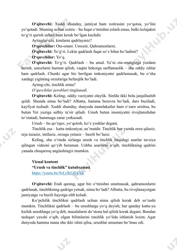 baxtli bo‘lasiz. keling, shu o‘rinda sizlarga urush va tinchlik haqidagi asarlar tavsiya qilingan videoni qo‘yib beraman. ushbu asarlarni o‘qib, tinchlikning qadrini yanada chuqurroq anglashingiz mumkin. vizual kontent “urush va tinchlik” kutubxonasi https://youtu.be/9slylkug4xe o‘qituvchi: endi qarang, agar biz o‘tmishni unutmasak, qahramonlarni qadrlasak, tinchlikning qadriga yetsak, nima bo‘ladi? albatta, bu rivojlanayotgan jamiyatga va baxtli hayotga olib keladi. ko‘pchilik tinchlikni qadrlash uchun nima qilish kerak deb so‘rashi mumkin. tinchlikni qadrlash – bu urushlarga yo‘q deyish, har qanday katta-yu kichik urushlarga yo‘q deb, masalalarni do‘stona hal qilish kerak degani. bundan tashqari yaxshi o‘qib, olgan bilimlarini tinchlik yo‘lida ishlatish lozim. agar dunyoda hamma mana shu ikki ishni qilsa, urushlar umuman bo‘lmas edi. https://youtu.be/9slylkug4xe kelinglar, endi mamlakatimizda urush jarohatlarini unutmaslik va to‘g‘ri xulosa chiqarish hamda faxriylarni qadrlash maqsadida barpo etilgan “gʻalaba bog‘i” haqida videorolik tomosha qilamiz. unda bog‘ go‘yoki tilga kiradi va o‘z dardlarini so‘zlaydi. juda ta’sirli video. monitorga qaraymiz. vizual kontent gʻalaba bogʻi tilga kirsa... …