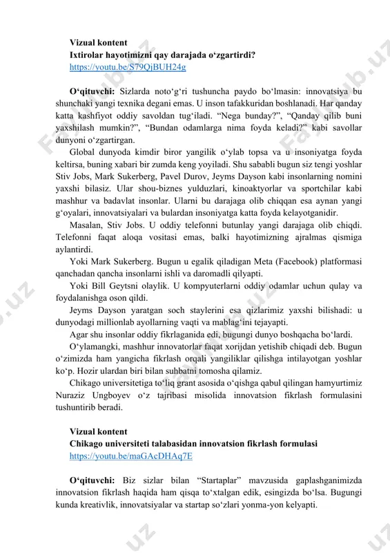 dan yetishib chiqadi deb. bugun o‘zimizda ham yangicha fikrlash orqali yangiliklar qilishga intilayotgan yoshlar ko‘p. hozir ulardan biri bilan suhbatni tomosha qilamiz. chikago universitetiga toʻliq grant asosida oʻqishga qabul qilingan hamyurtimiz nuraziz ungboyev oʻz tajribasi misolida innovatsion fikrlash formulasini tushuntirib beradi. vizual kontent chikago universiteti talabasidan innovatsion fikrlash formulasi https://youtu.be/magacdhaq7e o‘qituvchi: biz sizlar bilan “startaplar” mavzusida gaplashganimizda innovatsion fikrlash haqida ham qisqa to‘xtalgan edik, esingizda bo‘lsa. bugungi kunda kreativlik, innovatsiyalar va startap so‘zlari yonma-yon kelyapti. https://youtu.be/s79qjbuh24g https://youtu.be/magacdhaq7e doskaga yozadi. kreativlik – innovatsiya – startap o‘qituvchi: endi muhim savol: kreativlik, innovatsiya va startap o‘rtasida qanday bog‘liqlik bor? kreativlik bu g‘oya. ya’ni siz o‘ylaysiz, tasavvur qilasiz va qandaydir yangi g‘oyani topasiz. masalan, zaryadi bir haftagacha yetadigan telefon odamlarning vaqtini va elektr tokini tejaydi, shunday telefon yarataman degan g‘oya oʻylaysiz. lekin bu hali g‘oya, xolos. innovatsiya esa shu g‘oyani amalga oshirishdir. ya’ni siz hamma qiyinchiliklar, xatolardan o‘tib, tajribalar qilib shunday telefonni yasab stolga …