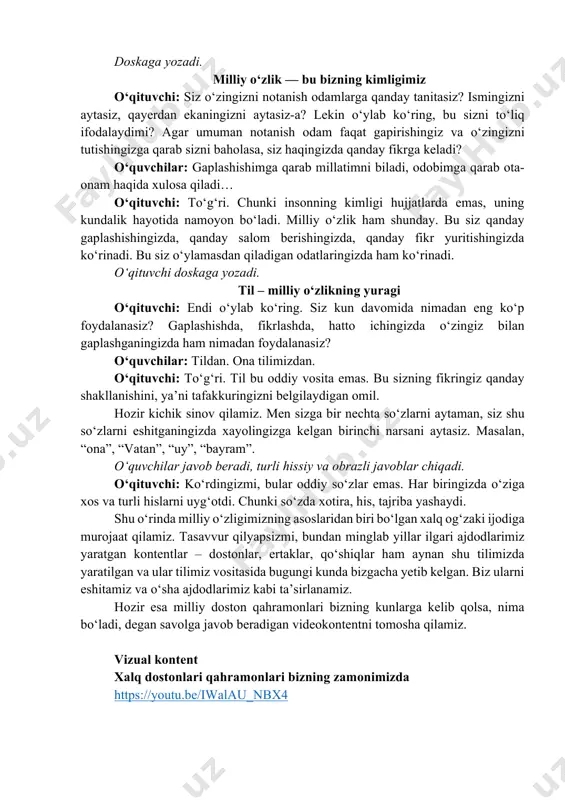 tuvchi: to‘g‘ri. chunki insonning kimligi hujjatlarda emas, uning kundalik hayotida namoyon bo‘ladi. milliy o‘zlik ham shunday. bu siz qanday gaplashishingizda, qanday salom berishingizda, qanday fikr yuritishingizda ko‘rinadi. bu siz o‘ylamasdan qiladigan odatlaringizda ham ko‘rinadi. o‘qituvchi doskaga yozadi. til – milliy o‘zlikning yuragi o‘qituvchi: endi o‘ylab ko‘ring. siz kun davomida nimadan eng ko‘p foydalanasiz? gaplashishda, fikrlashda, hatto ichingizda o‘zingiz bilan gaplashganingizda ham nimadan foydalanasiz? o‘quvchilar: tildan. ona tilimizdan. o‘qituvchi: to‘g‘ri. til bu oddiy vosita emas. bu sizning fikringiz qanday shakllanishini, ya’ni tafakkuringizni belgilaydigan omil. hozir kichik sinov qilamiz. men sizga bir nechta so‘zlarni aytaman, siz shu so‘zlarni eshitganingizda xayolingizga kelgan birinchi narsani aytasiz. masalan, “ona”, “vatan”, “uy”, “bayram”. o‘quvchilar javob beradi, turli hissiy va obrazli javoblar chiqadi. o‘qituvchi: ko‘rdingizmi, bular oddiy so‘zlar emas. har biringizda o‘ziga xos va turli hislarni uyg‘otdi. chunki so‘zda xotira, his, tajriba yashaydi. shu o‘rinda milliy o‘zligimizning asoslaridan biri bo‘lgan xalq og‘zaki ijodiga murojaat qilamiz. tasavvur qilyapsizmi, …