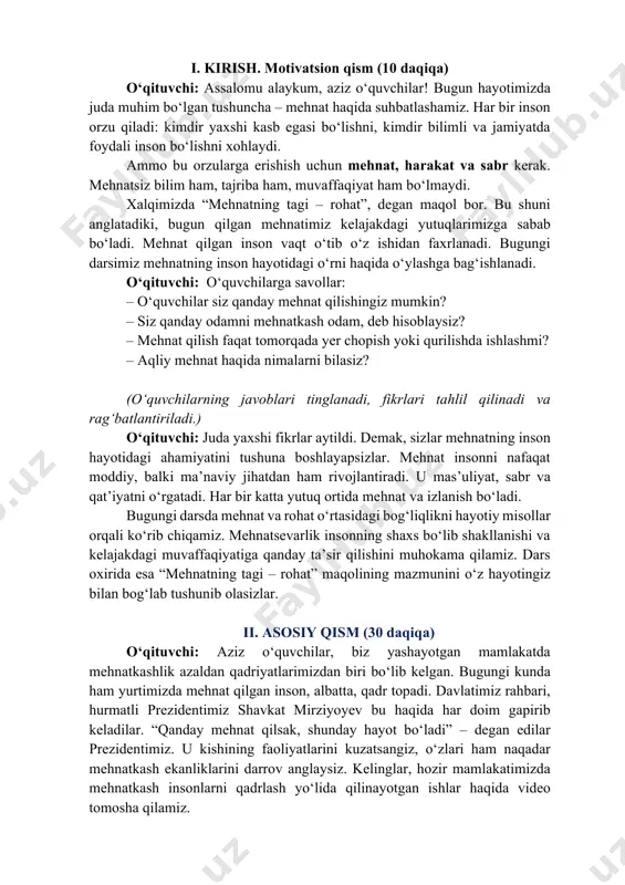 r! bugun hayotimizda juda muhim bo‘lgan tushuncha – mehnat haqida suhbatlashamiz. har bir inson orzu qiladi: kimdir yaxshi kasb egasi bo‘lishni, kimdir bilimli va jamiyatda foydali inson bo‘lishni xohlaydi. ammo bu orzularga erishish uchun mehnat, harakat va sabr kerak. mehnatsiz bilim ham, tajriba ham, muvaffaqiyat ham bo‘lmaydi. xalqimizda “mehnatning tagi – rohat”, degan maqol bor. bu shuni anglatadiki, bugun qilgan mehnatimiz kelajakdagi yutuqlarimizga sabab bo‘ladi. mehnat qilgan inson vaqt o‘tib o‘z ishidan faxrlanadi. bugungi darsimiz mehnatning inson hayotidagi o‘rni haqida o‘ylashga bag‘ishlanadi. o‘qituvchi: o‘quvchilarga savollar: – o‘quvchilar siz qanday mehnat qilishingiz mumkin? – siz qanday odamni mehnatkash odam, deb hisoblaysiz? – mehnat qilish faqat tomorqada yer chopish yoki qurilishda ishlashmi? – aqliy mehnat haqida nimalarni bilasiz? (o‘quvchilarning javoblari tinglanadi, fikrlari tahlil qilinadi va rag‘batlantiriladi.) o‘qituvchi: juda yaxshi fikrlar aytildi. demak, sizlar mehnatning inson hayotidagi ahamiyatini tushuna boshlayapsizlar. mehnat insonni nafaqat moddiy, balki ma’naviy jihatdan ham rivojlantiradi. u mas’uliyat, sabr va …
