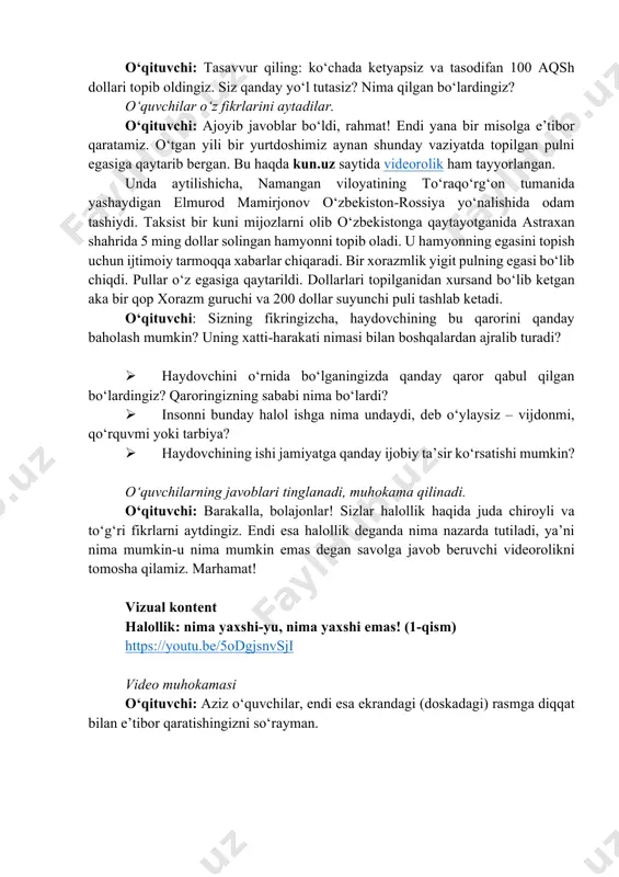 imoiy tarmoqqa xabarlar chiqaradi. bir xorazmlik yigit pulning egasi bo‘lib chiqdi. pullar o‘z egasiga qaytarildi. dollarlari topilganidan xursand bo‘lib ketgan aka bir qop xorazm guruchi va 200 dollar suyunchi puli tashlab ketadi. o‘qituvchi: sizning fikringizcha, haydovchining bu qarorini qanday baholash mumkin? uning xatti-harakati nimasi bilan boshqalardan ajralib turadi? ø haydovchini o‘rnida bo‘lganingizda qanday qaror qabul qilgan bo‘lardingiz? qaroringizning sababi nima bo‘lardi? ø insonni bunday halol ishga nima undaydi, deb o‘ylaysiz – vijdonmi, qo‘rquvmi yoki tarbiya? ø haydovchining ishi jamiyatga qanday ijobiy ta’sir ko‘rsatishi mumkin? o‘quvchilarning javoblari tinglanadi, muhokama qilinadi. o‘qituvchi: barakalla, bolajonlar! sizlar halollik haqida juda chiroyli va to‘g‘ri fikrlarni aytdingiz. endi esa halollik deganda nima nazarda tutiladi, ya’ni nima mumkin-u nima mumkin emas degan savolga javob beruvchi videorolikni tomosha qilamiz. marhamat! vizual kontent halollik: nima yaxshi-yu, nima yaxshi emas! (1-qism) https://youtu.be/5odgjsnvsji video muhokamasi o‘qituvchi: aziz o‘quvchilar, endi esa ekrandagi (doskadagi) rasmga diqqat bilan e’tibor qaratishingizni so‘rayman. https://www.instagram.com/reel/dc4hd1om9q0/ https://youtu.be/5odgjsnvsji ushbu …