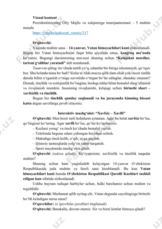 n respublikasida juda muhim va faxrli sana hisoblanadi. bu kun vatan himoyachilari kuni hamda o‘zbekiston respublikasi qurolli kuchlari tashkil etilgan kun sifatida nishonlanadi. ushbu bayram nafaqat harbiylar uchun, balki barchamiz uchun muhim va tegishlidir. o‘qituvchi: marhamat qilib ayting-chi, vatan deganda xayolingizga birinchi bo‘lib keladigan narsa nima? o‘quvchilar: (o‘quvchilar javoblari tinglanadi) o‘qituvchi: barakalla, davom etamiz. siz va bizni kimlar himoya qiladi? https://t.me/kelajaksoati_rasmiy/317 o‘quvchilar: (o‘quvchilar javoblari tinglanadi) o‘qituvchi: ajoyib! endi ayting-chi, biz ham vatanimizni, oilamizni himoya qilishimiz mumkinmi? agar mumkin bo‘lsa, qanday himoya qila olamiz? o‘quvchilar javoblari tinglanadi. o‘qituvchi: juda yaxshi! sizlarning fikrlaringizni umumlashtirsak, shunday xulosa chiqadi: har birimiz vatan himoyachisi bo‘la olamiz. shu bois, hozir maktabda olgan bilimlaringiz va tajribangiz sizni kelajakda yetuk, barkamol shaxs qilib tarbiyalaydi. sizlar o‘z mahoratingiz va bilimlaringiz orqali nafaqat o‘zingizning kelajagingizni, balki yurtimiz nomini dunyoga tanitib, mamlakatimizni himoya qilish imkoniga ega bo‘lasiz. endi kelinglar, vatanni qanday yo‘llar bilan himoya qilish mumkinligi haqida fikr yuritamiz. 2. asosiy …