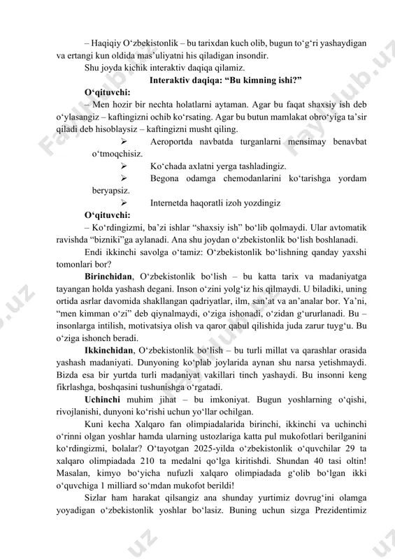 madaniyatga tayangan holda yashash degani. inson o‘zini yolg‘iz his qilmaydi. u biladiki, uning ortida asrlar davomida shakllangan qadriyatlar, ilm, san’at va an’analar bor. ya’ni, “men kimman o‘zi” deb qiynalmaydi, o‘ziga ishonadi, o‘zidan g‘ururlanadi. bu – insonlarga intilish, motivatsiya olish va qaror qabul qilishida juda zarur tuyg‘u. bu o‘ziga ishonch beradi. ikkinchidan, o‘zbekistonlik bo‘lish – bu turli millat va qarashlar orasida yashash madaniyati. dunyoning ko‘plab joylarida aynan shu narsa yetishmaydi. bizda esa bir yurtda turli madaniyat vakillari tinch yashaydi. bu insonni keng fikrlashga, boshqasini tushunishga o‘rgatadi. uchinchi muhim jihat – bu imkoniyat. bugun yoshlarning o‘qishi, rivojlanishi, dunyoni ko‘rishi uchun yo‘llar ochilgan. kuni kecha xalqaro fan olimpiadalarida birinchi, ikkinchi va uchinchi o‘rinni olgan yoshlar hamda ularning ustozlariga katta pul mukofotlari berilganini ko‘rdingizmi, bolalar? o‘tayotgan 2025-yilda o‘zbekistonlik o‘quvchilar 29 ta xalqaro olimpiadada 210 ta medalni qo‘lga kiritishdi. shundan 40 tasi oltin! masalan, kimyo bo‘yicha nufuzli xalqaro olimpiadada g‘olib bo‘lgan ikki o‘quvchiga 1 milliard …