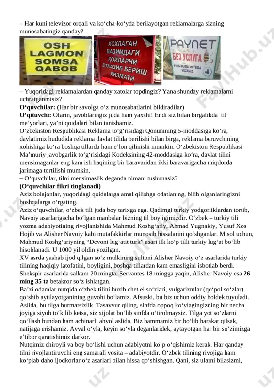 o‘zbekiston respublikasi qonuni qabul qilingan. shu qonunda nimalar deyilganini bilasizlarmi? kelinglar, qonunchiligimizda belgilangan davlat tiliga oid ayrim normalar haqidagi testlarni yechamiz. (monitorda testlar videosi chiqariladi. o‘qituvchi test savollarinig javoblarini o‘quvchilar qog‘oz yoki daftarga belgilab borishi kerakligini, videoning ikkinchi qismida javoblarni tekshirib olish mumkinligini aytadi. savollar soni: 3 ta) vizual kontent: davlat tili bilan bogʻliq qonunchilik hujjatlariga oid test savollari o‘qituvchi: endi esa, o‘quvchilar, amaliy mashg‘ulotga o‘tamiz. quyidagi savollarga javob berib ko‘ringlar-chi. – til qoidalari qay holatlarda buziladi? – qayerlarda bu qoidalarning buzilganining guvohi bo‘lgansiz? – har kuni televizor orqali va ko‘cha-ko‘yda berilayotgan reklamalarga sizning munosabatingiz qanday? [image: image5.png] [image: image6.png] [image: image7.png] – yuqoridagi reklamalardan qanday xatolar topdingiz? yana shunday reklamalarni uchratganmisiz? o‘quvchilar: (har bir savolga o‘z munosabatlarini bildiradilar) o‘qituvchi: ofarin, javoblaringiz juda ham yaxshi! endi siz bilan birgalikda til me’yorlari, ya’ni qoidalari bilan tanishamiz. o‘zbekiston respublikasi reklama to‘g‘risidagi qonunining 5-moddasiga ko‘ra, davlatimiz hududida reklama davlat tilida berilishi bilan birga, …