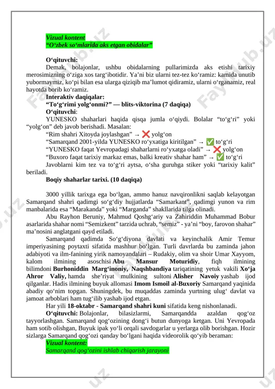 [image: https://milliytarbiya.uzedu.uz/storage/kelajak%20saoti/7-mavzu/5-8/image001.jpg]shu tarzda “ruh va tana uchun darmon” timsoli biyennalening konseptual asosiga aylandi. tadbirda turli san’at turlari “jismoniy va ruhiy shifo retseptlari” mavzusi atrofida birlashib, o‘ziga xos jamoaviy san’at ziyofatini yaratadi. o‘qituvchi: bolajonlar, sizlar internetda yoki real hayotda turli mamlakatlarning pullarini ko‘rgansiz. ularda ko‘pincha mashhur shaxslarning suratlari bo‘ladi, a? o‘zbek so‘mida esa nimalarning surati bor? barakalla, turli tarixiy obidalarning suratlari bor. hozir pullarimizda aks etgan obidalar haqida bir kontent ko‘ramiz. vizual kontent “o‘zbek so‘mlarida aks etgan obidalar” o‘qituvchi: demak, bolajonlar, ushbu obidalarning pullarimizda aks etishi tarixiy merosimizning o‘ziga xos targ‘ibotidir. ya’ni biz ularni tez-tez ko‘ramiz: kamida unutib yubormaymiz, ko‘pi bilan esa ularga qiziqib ma’lumot qidiramiz, ularni o‘rganamiz, real hayotda borib ko‘ramiz. interaktiv daqiqalar: “to‘g‘rimi yolg‘onmi?” — blits-viktorina (7 daqiqa) o‘qituvchi: yunesko shaharlari haqida qisqa jumla o‘qiydi. bolalar “to‘g‘ri” yoki “yolg‘on” deb javob berishadi. masalan: “rim shahri xitoyda joylashgan” → ❌ yolg‘on “samarqand 2001-yilda yunesko ro‘yxatiga kiritilgan” → ✅ to‘g‘ri “yunesko …
