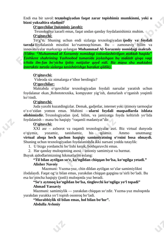 ydi. sizlarda 5 daqiqa vaqt, so‘ngra har bir guruh 2 daqiqa taqdimot qiladi. guruhlar: 1. internet va ijtimoiy tarmoqlarning ijobiy tomonlari 2. internet va ijtimoiy tarmoqlarning salbiy tomonlari 3. gadjetlarning salbiy ta’sirlari 4. gadjetlarning ijobiy jihatlari (o‘quvchilar 5 daqiqa davomida ishlaydi, taqdimotlar 2 daqiqa davom etadi.) o‘qituvchi (yakuniy xulosa): juda ajoyib fikrlar! demak, texnologiyalarni to‘g‘ri ishlatish – bu sizning qo‘lingizda. internetda har bir harakatingiz sizning raqamli izingizni qoldiradi, shuning uchun ehtiyot bo‘lish, axloqli muloqot qilish va vaqtni to‘g‘ri boshqarish eng muhim jihatlar hisoblanadi. 3. yakuniy qism o‘qituvchi: aziz o‘quvchilar, bugungi darsimiz davomida biz gadjetlardan to‘g‘ri va noto‘g‘ri foydalanish oqibatlarini, internet madaniyatini muhokama qildik. endi esa bir savol: texnologiyadan faqat zarar topishimiz mumkinmi, yoki u bizni yuksaltira oladimi? o‘quvchilar (taxminiy javob): texnologiya zararli emas, faqat undan qanday foydalanishimiz muhim. o‘qituvchi: to‘g‘ri. shuning uchun endi sizlarga texnologiyadan ijodiy va foydali tarzda foydalanish misolini ko‘rsatmoqchiman. bu – zamonaviy bilim va innovatsiyalar markaziga aylangan …