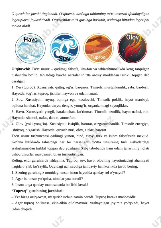 ga rioya qilishimiz, behuda yoqmasligimiz kerak. har bir guruh vakili o‘z javoblarini bayon qiladi. o‘qituvchi esa qisqa izoh va xulosa beradi, barcha guruhlar fikrini rag‘batlantirib boradi. xulosani tabiat oldida inson mas’uliyatining ahamiyatini anglatishga yo‘naltiradi. iii qism. tabiiy qonuniyatlar va ijtimoiy qoidalari o‘qituvchi: mana, javoblarni tingladik. angladikki, to‘rt unsurning har biri hayot uchun alohida qiymatga ega ekan. buni juda chiroyli tushuntirib berdingiz. ayni paytda ular o‘zaro chambarchas bog‘liqligini ham unutmasligimiz kerak. “havo” guruhi, ayting-chi, tuproq, havo, olov bo‘lsa-yu, suv bo‘lmasa-chi? siz, “suv” guruhi, javob bering, tuproq, suv, olov bo‘lsa-yu, havo bo‘lmasa-chi? xo‘sh, “tuproq” guruhiga savol: tuproq, suv, havo bo‘lsa-yu, olov bo‘lmasa-chi? “olov” guruhi aytsin, havo, suv, olov bo‘lsa-yu, tuproq bo‘lmasa-chi? bahs-munozara o‘tkaziladi. fikrlar umumlashtiriladi. “havo” guruhi: agar suv bo‘lmasa, hayot bo‘lmaydi. tuproqdan namlik qochadi, hech narsa o‘smaydi. havoning tarkibi ham suvning bug‘lanishiga bog‘liq. suv – hayotning asosi. suvsiz tuproq – cho‘l. suvsiz olov – ofat. suvsiz havo – quruq. “suv” guruhi: …