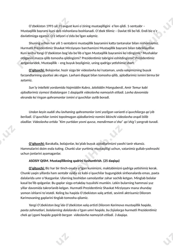 n yovni quvsa, mendirman oʻsha” qoʻshigʻi yangrab turadi. oʻqituvchi: barakalla, bolajonlar, koʻplab buyuk ajdodlarimizni yaxshi tanir ekansiz. hammalarini doim esda tuting. chunki ular yurtimiz mustaqilligi uchun, vatanimiz gullab-yashnashi uchun jonlarini ayamaganlar. asosiy qism. mustaqillikning qadrini tushuntirish. (25 daqiqa) oʻqituvchi: biz har bir tinch-osuda oʻtgan kunimizni, maktabimizni qadriga yetishimiz kerak. chunki yaqin yillarda ham sentabr oyida siz kabi oʻquvchilar bugungidek sinfxonalarda emas, paxta dalalarida umr oʻtkazganlar. ularning boshidan samolyotlar zahar sochib ketgan. minglab bolalar kasal boʻlib qolganlar. bu gaplar sizga ertakday tuyulishi mumkin. lekin bularning hammasi yuz yillar davomida takrorlanib kelgan. hurmatli prezidentimiz shavkat mirziyoyev mana shunday yomon ishlarni toʻxtatdi. keling bu haqida oʻzbekiston xalq artisti, sevimli aktrisamiz dilorom karimovaning gaplarini tinglab tomosha qilamiz. yangi oʻzbekiston bogʻida oʻzbekiston xalq artisti dilorom karimova mustaqillik haqida, paxta zahmatlari, bolalarning dalalarda oʻtgan umri haqida, bu fojialarga hurmatli prezidentimiz chek qoʻygani haqida gapirib bergan videolavha namoyish etiladi. 3 daqiqa. oʻqituvchi: dilorom opaning xotiralarini eshitdingiz, qani …