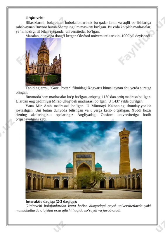 : oksfordskiy universitet (university of oxford) - stoimost obucheniya v oksforde v god, fakulteti - studylab] tanidinglarmi, "garri potter" filmidagi xogvarts binosi aynan shu yerda suratga olingan. buxoroda ham madrasalar ko‘p bo‘lgan, aniqrog‘i 150 dan ortiq madrasa bo‘lgan. ulardan eng qadimiysi mirzo ulug‘bek madrasasi bo‘lgan. u 1437 yilda qurilgan. yana mir arab madrasasi bo‘lgan. u minorayi kalonning shunday yonida joylashgan. uni butun dunyoda bilishgan va u yerga kelib o‘qishgan. xuddi hozir sizning akalaringiz-u opalaringiz angliyadagi oksford universitetiga borib o‘qishayotgani kabi. [image: medrese mir arab: buxarskiy bastion islamskoy uchenosti] interaktiv daqiqa (2-3 daqiqa): o‘qituvchi bolajonlardan katta bo‘lsa dunyodagi qaysi universitetlarda yoki mamlakatlarda o‘qishni orzu qilishi haqida so‘raydi va javob oladi. uchinchi manzil: xiva (10 daqiqa): –endi esa, bolajonlar, yana samolyotchalarimizga chiqamiz va buxorodan yana 442 kilometr g‘arbroqqa uchamiz. xorazm viloyatida joylashgan xiva shahriga qo‘namiz! avvalo, bolajonlar, shuni bilib qo‘yinglarki, xivada aeroport yo‘q. samolyotda borsangiz, siz urganch shahriga qo‘nasiz va xivagacha yarim …
