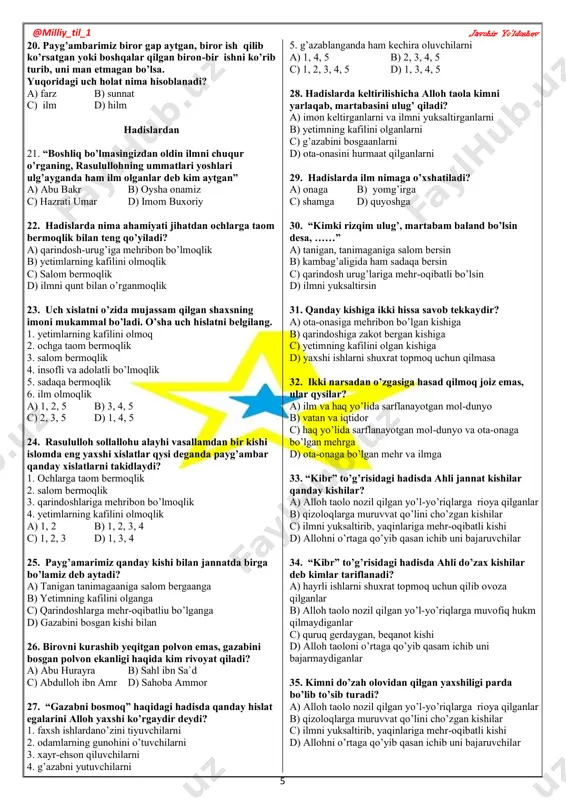 olganga c) qarindoshlarga mehr-oqibatliu bo’lganga d) gazabini bosgan kishi bilan 26. birovni kurashib yeqitgan polvon emas, gazabini bosgan polvon ekanligi haqida kim rivoyat qiladi? a) abu hurayra b) sahl ibn sa`d c) abdulloh ibn amr d) sahoba ammor 27. “gazabni bosmoq” haqidagi hadisda qanday hislat egalarini alloh yaxshi ko’rgaydir deydi? 1. faxsh ishlardano’zini tiyuvchilarni 2. odamlarning gunohini o’tuvchilarni 3. xayr-ehson qiluvchilarni 4. g’azabni yutuvchilarni 5. g’azablanganda ham kechira oluvchilarni a) 1, 4, 5 b) 2, 3, 4, 5 c) 1, 2, 3, 4, 5 d) 1, 3, 4, 5 28. hadislarda keltirilishicha alloh taola kimni yarlaqab, martabasini ulug’ qiladi? a) imon keltirganlarni va ilmni yuksaltirganlarni b) yetimning kafilini olganlarni c) g’azabini bosgaanlarni d) ota-onasini hurmaat qilganlarni 29. hadislarda ilm nimaga o’xshatiladi? a) onaga b) yomg’irga c) shamga d) quyoshga 30. “kimki rizqim ulug’, martabam baland bo’lsin desa, ……” a) tanigan, tanimaganiga salom bersin b) kambag’aligida ham sadaqa bersin c) qarindosh …