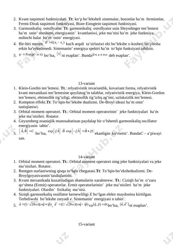 n kuch arqali ta’sirlasiwi eki bo’lekshe x-kosheri boʻyinsha erkin ha’reketlenedi. sistemanin’ energiya spektri ha’m toʻlqin funksiyasi tabilsin. 5. boʻlsa, ni esaplan’. bunda deb esaplan’. 13-variant 1. klein-gordin ten’lemesi. tt.: relyativistik invariantlik, kovariant forma, relyativistik kvant mexanikasi ten’lemesine qoyilatug’in talablar, relyativistik energiya, klein-gordon ten’lemesi, ehtimollik tig’izligi, ehtimollik tig’izliq ag’imi, uzluksizlik ten’lemesi. 2. kompton effekt.tt: toʻlqin-bo’lekshe dualizmi. de-broyl ideasi ha’m onin’ tastiqlaniwi. 3. orbital moment operatori. tt.: orbital moment operatorinin’ jeke funktsiyalari ha’m jeke ma’nisileri. rotator. 4. geyzenberg noaniqlik munosabatinan paydalap bir oʻlshemli garmonikaliq oscillator energiyasin tabin’. 5. boʻlsa, ekanligin koʻrsetin’. bundac – a’piwayi san. 14-variant 1. orbital moment operatori. tt.: orbital moment operatori ning jeke funktsiyalari va jeke ma’nisilari. rotator. 2. rentgen nurlaniwning qisqa toʻlqin chegarasi.tt: toʻlqin-bo’ekshedualizmi. de-broylgoyasivaonin’tasdiqlanishi. 3. kvant mexanikada kuzatiladigan shamalarin xarakterew. tt.: ciziqli ha’m oʻzara qoʻshma (ermit) operatorlar. ermit operatorlarinin’ jeke ma’nisileri ha’m jeke funktsiyalari. olardin’ fizikaliq ma’nisi. 4. siziqli garmonikaliq ossillator kernewliligi e boʻlgan elektr maydonina kiritilgan. …