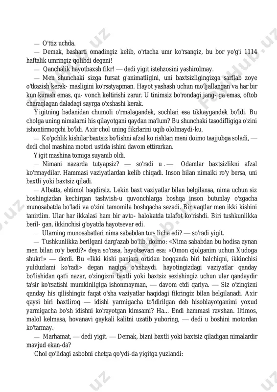 malarni his qilayotgani qaydan ma'lum? bu shunchaki tasodifligiga o'zini ishontirmoqchi bo'ldi. axir chol uning fikrlarini uqib ololmaydi-ku. — ko'pchlik kishilar baxtsiz bo'lishni afzal ko rishlari meni doimo taajjubga soladi, — dedi chol mashina motori ustida ishini davom ettirarkan. yigit mashina tomiga suyanib oldi. — nimani nazarda tutyapsiz? — so'radi u . — odamlar baxtsizlikni afzal ko'rmaydilar. hammasi vaziyatlardan kelib chiqadi. inson bilan nimaiki ro'y bersa, uni baxtli yoki baxtsiz qiladi. — albatta, ehtimol haqdirsiz. lekin baxt vaziyatlar bilan belgilansa, nima uchun siz boshingizdan kechirgan tashvish-u quvonchlarga boshqa inson butunlay o'zgacha munosabatda bo'ladi va o'zini tamomila boshqacha sezadi. bir vaqtlar men ikki kishini tanirdim. ular har ikkalasi ham bir avto- halokatda talafot ko'rishdi. biri tushkunlikka beril- gan, ikkinchisi g'oyatda hayotsevar edi. — ularning munosabatlari nima sababdan tur- licha edi? — so'radi yigit. — tushkunlikka berilgani darg'azab bo'lib, doimo: «nima sababdan bu hodisa aynan men bilan ro'y berdi?» deya so'rasa, hayotsevari esa: …