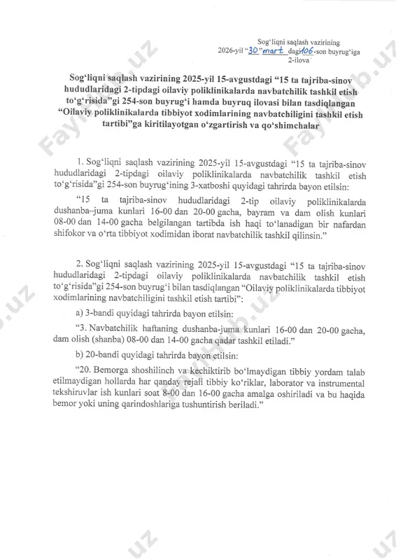 vbatshiligini tashkil etish tartibi'o ga kiritilayotgan o' zgartirish va q o,shim shala r 1. sog'liqni saqlash uazirining 2o25-yil 1s-avgustdagi "15 ta tajriba-sinov hududlaridagi 2-tipdagi oilaviy poliklinika\atda navbatshilik tashkil etish to'g'risida''gi254-son buyrug'ining 3-xatboshi quyidagi tahrirda bayon eti1sin: "15 ta tajriba-sinov hududlaridagi 2-tip oilaviy poliklinikalarda dushanbfuma kunlari 16-00 dan 20-00 gasha, 'aurum va dam olish kunlari 08_00 dan 14_00 gacha belgilangan tartibda ish haqi to'lanadigan bir nafardan shifokor va o'rtatibbiyot xodimidan iborat navbatshilik tashkil qilinsin.', 2. sog'liqni saqlash vazirintng 2025-yi1 15-avgustdagi "15 ta tajriba-sinov hududlaridagi 2'tfdagi oilaviy poliklinika\atda navbatshilik tashkil etish to'g'risida"gi254-son buyrug'i bilan tasdiqlangan "oilaviy poliklinikalarda tibbiyot xodimlarining navbatshiligini tashkil etish tartibi'' : a) 3_bandi quyidagi tahrirda bayon etilsin: "3. navbatshilik haftaning dushanba-juma kunlari 16-00 dan 20_00 gasha, dam olish (shanba) 08-00 dan 14-00 gasha qadar tashkil etiladi.,' b) 2o-bandi quyidagi tahrirda bayon etilsin: "20. bemorga shoshilinsh va keshiktirib bo'lmaydigan tibbiy yordam ta|ab etilmaydigan hollarda hat qanday rejali tibbiy ko'riklar, laborator …
