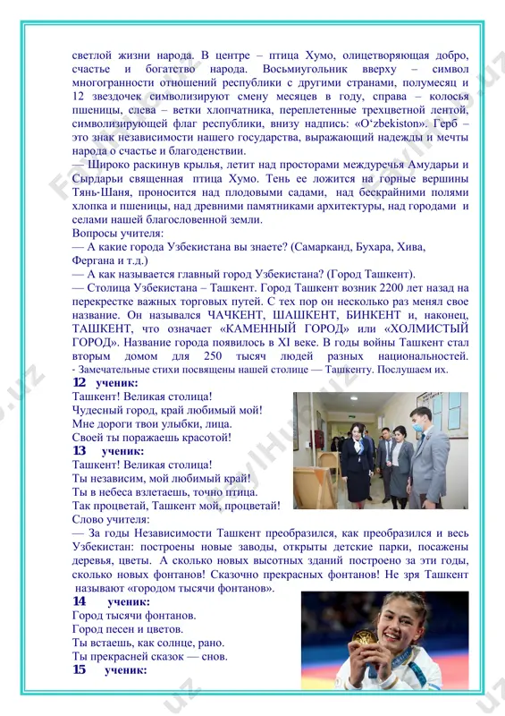 mi i dobrimi lyudmi, jivushimi zdes. — pravitelstvo nashey strani prilojilo mnogo sil, chtobi uzbekistan gordo podnyalsya i zanyal dostoynoe mesto na karte mira. vopros uchitelya: — kak vi dumaete, pochemu? (deti — eto budushee strani). — pravilno! vot slova prezidenta: «esli bi menya sprosili, v chem sostoit samoe bolshoe bogatstvo, to ya bi otvetil, chto eto umnie i znayushie deti, kotorie dumayut o zavtrashnem dne…» vi — eto budushee nashey strani. pravitelstvo postoyanno zabotitsya o detyax. kajdiy god pervoklassniki k pervomu sentyabrya poluchayut podarki prezidenta. chtobi strana jila xorosho, ostavalas bogatoy i nezavisimoy, eyu doljni upravlyat znayushie, delovie lyudi. no dlya togo, chtobi stat takimi lyudmi, vi doljni xorosho uchitsya, mnogo chitat i mnogoe uznat. a pomojet vam v etom nasha shkola. — a chem eshe bogata nasha zemlya? (xlopok, pshenitsa, ovoshi, frukti). — i, konechno je, bolshim bogatstvom yavlyayutsya lyudi: dobrie, gostepriimnie, trudolyubivie i skromnie. vspomniv vse eto, …