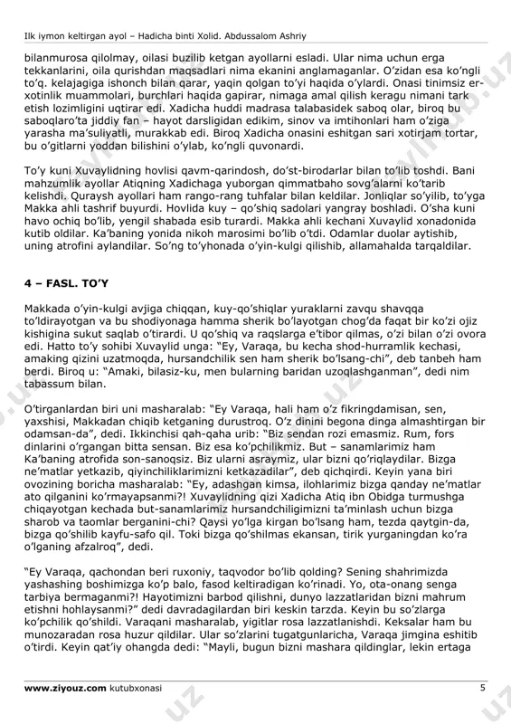 igi mening roziligim emasmi?!” deb javob bera oldi, halos. otasi yaqin kelib, uning peshonasidan o’pdi va : “sen atiqqa, atiq senga munosib, - dedi - alloh yaxshilikni sevuvchi va yaxshilar bilan yaxshilarni ro’baro’ qiluvchi zot. parvardigordan atiq haqidagi fikrimni to’g’ri chiqishini va go’zal juftlik amalga oshishini o’tinib so’rayman”. so’ng onasi kelib, xadichaning ikki yuzidan bir-bir o’pdi-da, eriga yuzlandi: “biz atiq istaganidek to’yni tezlashtira olmaymiz. el qatori to’y liboslari va boshqa jihozlarni tayyorlash uchun anchagina vaqt kerak bo’ladi”. xuvaylid ularni tinchlantirdi: “bir-ikki oy ichida karvon kerakli jihozlarni yaman va shomdan keltiradi, ungacha bir oz kutib turamiz… fotima, do’konlarimiz mol-ashyoga to’la. hohlaganlaringni olaveringlar, ahir barcha boyligimiz xadichaniki-ku”. ilk iymon keltirgan ayol – hadicha binti xolid. abdussalom ashriy www.ziyouz.com kutubxonasi 4 keyin jilmayib qo’shib qo’ydi: “lekin men bundan ko’proq kechiktirishga qodir emasman”. fotima ham jilmaydi. xadicha yuzini yashirdi. keyin ular tarqaldilar. ota- ona qizlarining kelajagi, bo’lajak kuyovlari, ularning o’zaro turmushi haqida shirin hayollar …