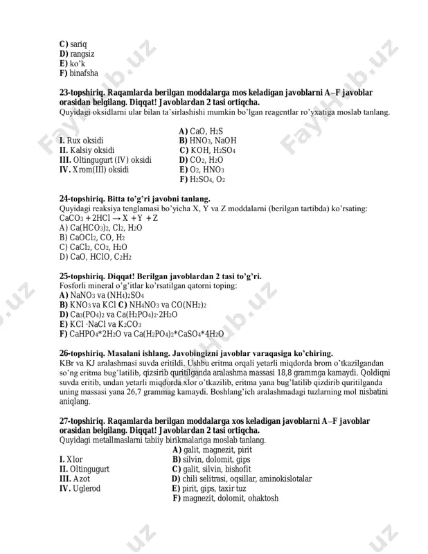 ydi. qoldiqni suvda eritib, undan yetarli miqdorda xlor o’tkazilib, eritma yana bug’latilib qizdirib quritilganda uning massasi yana 26,7 grammag kamaydi. boshlang’ich aralashmadagi tuzlarning mol nisbatini aniqlang. 27-topshiriq. raqamlarda berilgan moddalarga xos keladigan javoblarni a–f javoblar orasidan belgilang. diqqat! javoblardan 2 tasi ortiqcha. quyidagi metallmaslarni tabiiy birikmalariga moslab tanlang. a) galit, magnezit, pirit i. xlor b) silvin, dolomit, gips ii. oltingugurt c) galit, silvin, bishofit iii. azot d) chili selitrasi, oqsillar, aminokislotalar iv. uglerod e) pirit, gips, taxir tuz f) magnezit, dolomit, ohaktosh 28-topshiriq. bitta to’g’ri javobni tanlang. tarkibida 20 gramm naoh bor bo’lgan 40 ml (ρ=1,25 g/ml) eritmaning foiz konsentratsiyasini (%) aniqlang. a) 40 b) 80 c) 20 d) 10 29-topshiriq. raqamlarda berilgan javoblarning to’g’ri yoki noto’g’ri ekanligini belgilang. i. 112 litr azot katalizator ishtirokida yuqori bosim va harorat ta’sirida vodorod bilan reaksiyaga kirishib 180 gramm ammiak hosil qiladi. ii. laborotoriya sharoitida 26,75 gramm nh4cl natriy gidroksid bilan ta’sirlashib 8,5 …