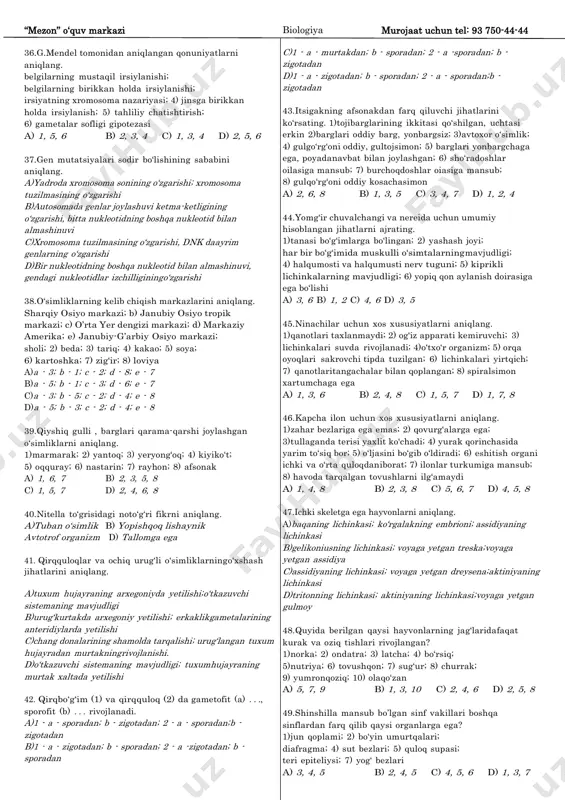 gametogenez; 3) fagositoz; 4) reduplikatsiya; 5) ta„sirlanish; 6) nerv va gumoral boshqarilish; 7) ozuqa zanjiri a) a - 1; b - 5, 6 b) a - 1, 2; b- 3, 4 c) a - 3, 5; b - 2, 6 d) a - 3; b - 5, 7 33.hayotiy jarayonlar uchun zarur organik birikmalarni anorganik birikmalardan hosil qiluvchi organizmlarni ko‟rsating. 1)nitrifikatsiyalovchi bakteriyalar; 2)sianobakteriyalar; 3) ammonifikatorlar; 4) tugunak bakteriyalar; 5) devpechak; 6) chupchik; 7) temir bakteriyalari; 8) qo‟ypechak; 9) molodilo a) 1, 2, 7, 8 b) 2, 4, 6, 9 c) 1, 2, 3, 6, 7 d) 3, 4, 5, 8 34.meyozda sodir bo„ladigan jarayonlarning ketma-ketligi to„g„ri berilgan javobni aniqlang. gomologik xromosomalarning ekvator tekisligida joylashuvi; 2) krossingover; 3) xromatidalarning bir-biridan ajralib qutblarga tarqalishi; 4) to„rtta gaploid hujayraning hosil bo‟lishi; 5) gomologik xromosomalarning qutblarga tarqalishi a) 2, 1, 5, 3, 4 b) 1, 2, 3, 5, 4 c) 2, 1, 3, 5, …