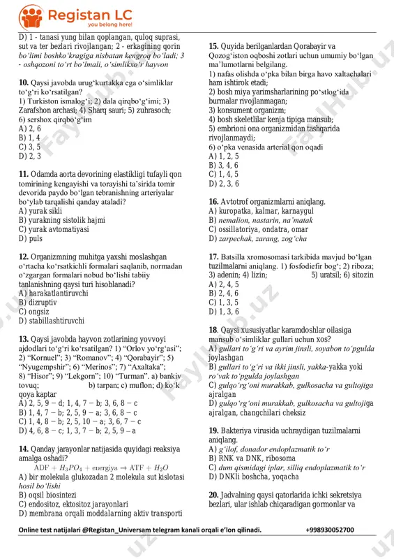 b-1, 4, 5 d) a-2, 4, 5; b-1, 3, 6 7. rangni normal ajratadigan ota-onaning o‘g‘il farzandi daltonik bo‘lsa, shu oila uchun mos keladigan to‘g‘ri fikrni aniqlang. a) ushbu oilada barcha qizlarning 25%i sog‘lom tug‘iladi. b) oilada barcha o‘g‘il farzandlarning 25%i sog‘lom tug‘iladi. c) o‘g‘il daltonizmni yuzaga chiqaradigan genni otadan olgan. d) ushbu oilada 𝑋𝑑y genotipga ega farzandlar 25%ni tashkil etadi. 8. quyidagilardan jabraga ega bo‘lmagan va qon aylanish sistemasi ochiq bo‘lgan organizmlarni aniqlang. 1) falanga; 2) zaxkash; 3) dreysena; 4) kana; 5) zog‘ora baliq; 6) langust a) 2, 3 b) 1, 4 c) 4, 5 d) 4, 6 9. sayg‘oq (1), krevetka (2) va to‘ng‘iz (3) uchun tegishli ma’lumotlarni aniqlang. a) 1 - ko‘krak qafasi diafragma parda orqali qorin bo‘shlig‘idan ajralgan; 2 - bir juftdan uzun va kalta mo‘ylovlari hid bilish va tuyg‘u organlari hisoblanadi; 3 - toq tuyoqlilar turkumi vakili b) 1 - bosh miya yarimsharining po‘stlog‘ida ilonizi …