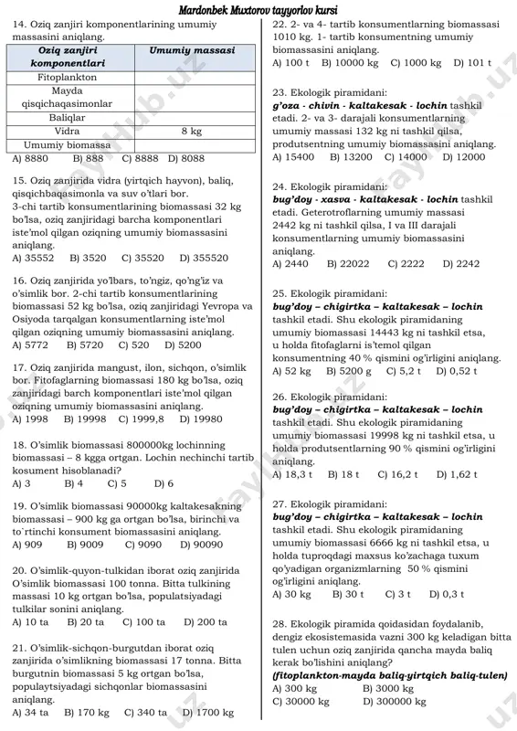 600 b) 1650 c) 3240 d) 2750 32. oziq zanjiri o’simlik –bug’u– yo’lbarsdan iborat. ekologik piramida qoidasidan foydalanib, yo’lbars oziqlanishi mumkin bo’lgan biogeotsenozning maydonini (m2) aniqlang. o’simliklar biomassasi 4000 g/m2 ga teng, organizmlar tanasi massasi ulushining 60% ini suv tashkil etadi (yo’lbarsning vazni 260 kg). a) 1600 b) 6500 c) 10833 d) 26000 33. ko’rshapalakning yangi tug’ilgan ikkita bolasining har biri 1 gr massaga ega. bir oy davomida onasi ularni sut bilan boqdi, natijada ularning har biri vazni 4,5 gr ga yetdi. shu vaqt ichida ona ko’rshapalak qancha hasharotlarni tutib yeydi? a) 70 b) 700 c) 90 d) 900 34. ko’rshapalakning yangi tug’ilgan ikkita bolasining har biri 3 gr massaga ega. bir oy davomida onasi ularni sut bilan boqdi, natijada ularning har biri vazni 6,5 gr ga yetdi. shu vaqt ichida ona ko’rshapalak iste’mol qilgan hasharotlar oziqlanadigan o’simliklarning massasini aniqlang. a) 9000 b) 13000 c) 3500 d) 7000 35. oziq …