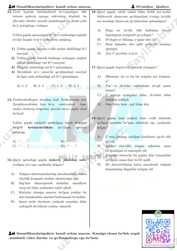 kanalga obuna bo‘lish orqali manfaatli video darslar va qo‘llanmalarga ega bo‘lasiz. 10. qaysi javobda so‘zning leksik tahlili to‘g‘ri ko‘rsatilgan? a) b) c) d) 11. qaysi gapda so‘z yasovchi qo‘shimchasi fonetik hodisaga uchragan yasama so‘z qatnashgan? a) yigitcha qizning hu qilig‘i bilan o‘zining beixtiyor bir jinoyati uchun jazo berilganini darrov tushundi. b) ular ochgan maktablar taqiqlangani uchun berkitilgan, nashr etgan gazetalari yopib qo‘yilgan. c) osmon sahnasida faqat ikki aktyor o‘ynamoqda - bulut va quyosh. d) inson tug‘ilib o‘sgan vatanida erkin yashaydi. 12. har uchala gapda ishtirok etgan fe’l shakllarini aniqlang. 1) sifatdosh; 2) aniq nisbatdagi fe’l; 3) majhul nisbatdagi fe’l; 4) tub fe’l; 5) orttirma nisbatdagi fe’l; 5) sodda fe’l; 6) ko‘makchi fe’lli so‘z qo‘shilmasi, 7) o‘timli fe’l a) 1, 2, 3, 8 b) 1, 4, 5, 6 c) 2, 3, 4, 6 d) 2, 4, 6, 8 1 •ohangga shunchaki solmasdan quloq, • tarjima qilib yoz sim sadolarin. 2 •men …