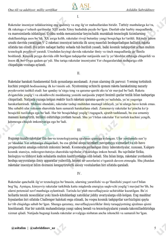 v_uz 4 insoniyligini saqlab qola olgan, inson degan nomga hiyonat qilmagan matonat egasi haqida so‘z yuritiladi? a) “oq sukunat” hikoyasi b) “sudxo‘rning o‘limi” qissasi c) “chapaklar va chalpaklar mamlakati” qissasi d) “hayotga muhabbat” romani 17. abduqayum yo‘ldoshevning “puankare” hikoyasi bosh qahramoniga oid to‘g‘ri ta’rif berilgan javobni aniqlang. a) butun umr ilm bilan shug‘ullangan, ammo amal ilmiga amal qilib yashamagan obraz. b) bir tomondan tafakkur qudratini his qilgan, ikkinchi tomondan insoniy ojizlikni anglab yetgan obraz. c) do‘stlari xiyonatidan zarracha tashvishga tushmagan, har qanday vaziyatda ham ruhan tetik tura olgan obraz. d) orzulari ortidan quvishni hech qachon tark etmagan, hayot sinovlari uning qaddini hech buka olmagan obraz. ona tili va adabiyot: milliy sertifikat asliddin sabriddinov @asltalim | @sabriddinov_uz 5 i. raketalar insoniyat tafakkurining eng qadimiy va eng ilg‘or mahsullaridan biridir. tarixiy manbalarga ko‘ra, ilk raketaga o‘xshash qurilmalar xiii asrda xitoy hududida paydo bo‘lgan. dastlab ular harbiy maqsadlarda va marosimlarda ishlatilgan. ushbu sodda …