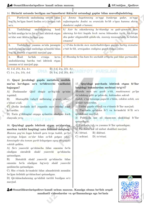 ina tankka qarshi qurilgan to‘siqlarga mening ham qo‘lim tekkan; 4. bir o‘rinda tovush tushishi ro‘y bergan gap. d) ba’zan shunday paytlar ham bo‘lardiki, goh muzday suvda titrab-qaltiraysan, goh tutun va olov ichida yonasan 5. uch o‘rinda tovush tushishi bilan bog‘liq fonetik hodisa mavjud. e) xotinim tez-tez xat yozib turardi, yaxshiyamki, pochta ularning yonginasidagi yo‘ldan o‘tardi. 6. bir o‘rinda tovush tushishi, bir o‘rinda tovush almashishi, bir o‘rinda tovush urtishi bilan bog‘liq fonetik hodisa ro‘y bergan gap. f) kunlardan birida meni polk shtabiga chaqirib qolishdi. a) 1-b, 2-c, 3-d, 4-f, 5-a, 6-e. b) 1-e, 2-a, 3-d, 4-f, 5-c, 6-b. c) 1-b, 2-c, 3-f, 4-d, 5-a, 6-e. d) 1-e, 2-c, 3-d, 4-f, 5-a, 6-b. 👨🏫 @onatilikurslariqodirov kanali uchun maxsus. 👨 @umidjon_qodirov 👨🏫 @onatilikurslariqodirov kanali uchun maxsus. kanalga obuna bo‘lish orqali manfaatli videodarslar va qo‘llanmalarga ega bo‘lasiz 9. qaysi gaplarda vergul bir xil punktuatsion qoida asosida qo‘yilgan? a) 3, 5 b) 1, 2 c) …