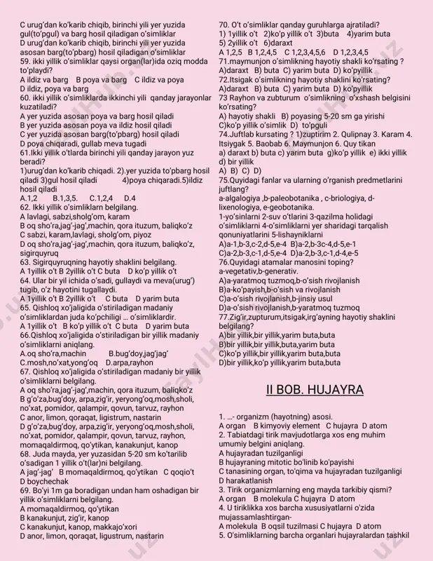 hanligi 39.hayotiyshakldebnimagaaytiladi? ao’simliklarningtashqimuhitgaharxilshaklda moslanishiga bo’simliklarningmevasiningtarqalishigaharxilshaklda moslanishiga cfaqatgullio’simliklarningtashqimuhitgaharxil shakldamoslanishiga do’simliklarningo’sishjoyigaharxilshaklda moslanishiga 40.gullio’simliklarhayotiyshakligako’raqanday bo’ladi? 1)daraxt2)buta3)yarim buta4)o’tlar5)biryilliko’t 6)ko’pyilliko’t7)2yilliko’t a1,2,3,4 b1,2,3,5,6,7 c1,2,4 d1,4,5,6,7 41.hayotiyshakllaruchunkeltirilganta’riflarorasidan daraxtgaxosbo’lganinibelgilang. apoyasiyog’ochlashgan,bo’yi2-3m danoshmaydigan bittayokibirnechapoyahosilqiladigansershoxko’p yilliko’simlik btanasiyog’ochlashganasosan,1tayo’g’ontanali, yo’g’onildizlivakengshox-shabbali,balandbo’yliko’p yilliko’simliklar cpoyasiningyuqoriqismiqishdasovuquribketadigan ko’pyilliko’simliklar dyerustiqismiqishdaqurib,o’sishkurtaklarituproq ostidaqishlaydigano’simliklar 42.shox-shabbasiyoyiqbo’lgano’simliklarnibelgilang. asadaqayrag’och bqarag’ayvaterak colma,o’rik,yong’oq,shaftolidqayrag’ochvaterak 43.shox-shabbasig’ujvatikbo’lgano’simliklarni belgilang. asadaqayrag’och bqarag’ayvaterak colma,o’rik,yong’oq,shaftolidqayrag’ochvaterak 44.shox-shabbasisharsimonbo’lgano’simliklarni belgilang. asadaqayrag’och bqarag’ayvaterak c qarag’ay dqayrag’ochvaterak 45.archauchuntog’qismlarigako’raxosbo’lgan xususiyatlarnibelgilang. tog’larningo’rtaqismida…(1),engbalandqismida…(2) qandayholatdabo’ladi? a1-0,5-1m ko’tariladixolos;2-bo’ydorbo’libo’sadi b1-bo’ydorbo’libo’sadi;2-0,5-1m ko’tariladixolos c1-bo’ydorbo’libo’sadi;2-shox-shabbasikengbo’lib o’sadi d1-shox-shabbasikengbo’libo’sadi2-bo’ydorbo’lib o’sadi 46.tog’dao’simliklarbo’yiningyuqorigako’tarilgansari pasayibborishsababinimada? aoftob(issiqqa)gachidamlilik bsoyasevarlik cdoimiyshamolvaqishningqattiqsovug’i datmosferabosiminingko’tarilishi 47.baobabninghayotiyshaklinibelgilang. adaraxt bliana cbuta dko’pyilliko’t 48.hayotiyshakllaruchunkeltirilganta’riflarorasidan butagaxosbo’lganinibelgilang. ab