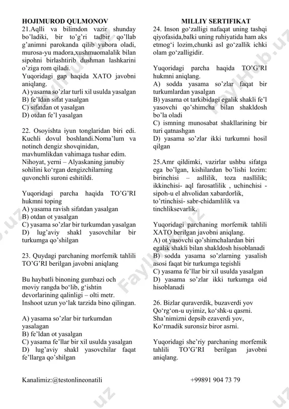 oridagi gap haqida to’g’ri hukmni aniqlang. a) ism asosli yasama so’z bir o’rinda qatnashgan b) lug’aviy shakl yasovchi bilan shakldosh bo’la oladigan fe’l yasovchi qatnashgan c) otdan ot yasalgan d) yasama so’zlarning barchasi bir turkumdan yasalgan 18. qaysi gapda nuqtalar o’rniga so’z yasovchi, lug’aviy shakl yasovchi hamda sintaktik shakl yasovchi qo’llanadi? a) odamlar sening chiroy…ga, kiygan kiy…ingga qarab emas, balki qilgan ishing… qarab baho beradilar. b) dangasa… va yalqovlik inson…ga hech qachon foyda keltirma…di. c) mehnat qilsang, ko‘ngl…ga yorug‘…. tush…di. d) bog‘ingni zog‘dan saqlamoqchi bo‘lsang, unga e’tiborda bo‘l. 19. qaysi gapda nuqtalar o’rniga so’z yasovchi, lug’aviy shakl yasovchi hamda sintaktik shakl yasovchi qo’llanadi? a) har kuni oqshomda bu yo‘ldan goh paxta dalasidan qaytayotgan terim…lar o‘tib qol…di, goh paxta ortgan traktorlar u yoqdan bu yoqqa g‘izilla…di. b) men kuy…dim goh dilda kadar, goh sevin… she’r to‘qi….man men. c) polvonlar epchil…da bir-biridan o‘tadi, goh uni…, goh bunisi yuta…. d) yo urug‘ ayni…, …