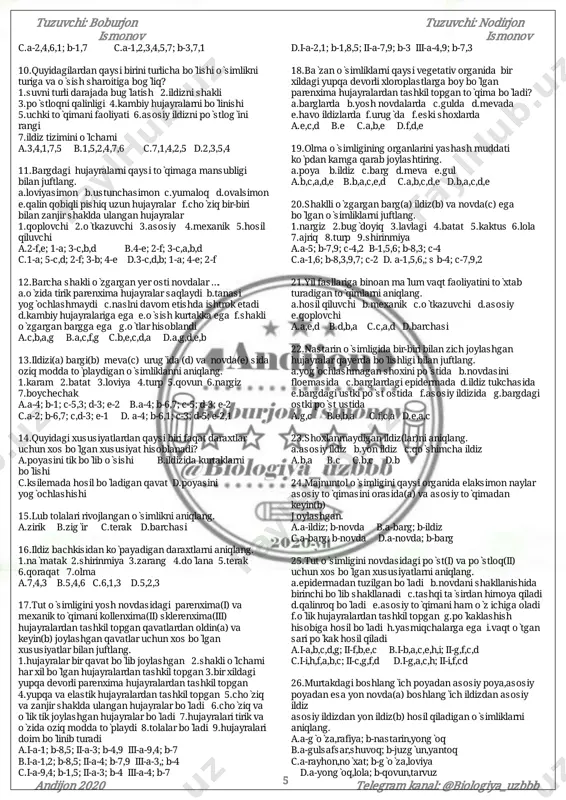 oyasiniikkiqavatinihosilqiladif.rayxonvazirk òsimligidarivojlanmagang.uhisobigatutòsimligini poyasinibarchaqavatlarihosilbòladih.uhisobigaòrikda shakliòlchamiharxilbòlganhujayralipoyaqavatihosil bòladi a.h,e,d,b b.f,h,c,d,b c.g,a,e,d,h d.b,e,d,a 23.ildiztukchalari(i)vapòsti(ii)uchunmoskelaoladigan xususiyatlarnijuftlang. 1.bòlinuvchizònadanhosilbòladi2.bittahujayradan tashkiltopgan3.hujayralariyonma-yonjoylashgan 4.undagibosimnayninghujayralariganisbatanpast 5.hujayralariyumaloqbòladi6.yirikyadroli7.har10-20 kundahosilbòladi8.umumiyuzunligi20km 9.hujayralari yupqaqobiqqaega10.hujayrasinichigittolasini hujayrasigaòxshaydi11.tirikbòladi12.undagibosimildiz tukchalariganisbatanyuqori13.yadrolarinishakliyumaloq 14.undagibosimpòsthujayrasiganisbatanpast 15.asosansòruvchizònadabòladi a.i-2,1,6,8,7,15,11;ii-5,1,3,9,13 b.i-10,6,1,8,9,11,15;ii-11,1,3,12,13,5,9 c.i-15,1,6,2,9,11,10;ii-3,1,5,9,13,11 d.i-1,6,14,11,10,9;ii-9,1,3,13,5,11 24.tutòsimligininovdasiningegiluvchanvapishiqbòlishi uningqaysitòqimasigabog̀liq? a.mexanikb.yog̀ochliktolasigac.lubtollariga d.pòstlog̀iga 25.terakòsimliginikurtaklarikòpidankamigaqarab berilganjavobnianiqlang. 1.uchkikurtak2.yonkurtak3.qòshimchakurtak4.barg hosilqiladigankurtak5.gulhosilqiladigankurtak6.yirik kurtak7.qobiqqlikurtak8.qarama-qarshijoylashgankurtak 9.vegetativkurtak a.9,7,2,5,4,1,3 b.7,2,9,4,5,1,3 c.9,7,2,4,5,3,1 d.7,2,9,5,4,3,1 26.quyidagiqaysiòsimlikshoxlanganvashoxlanmagan ildizgaega? a.ajriq b.qulpunoy c.makkajòxori d.barchasi 27.bargningmezofillhujayralariqaysitòqimagamansub? a.asosiy b.qoplovchic.mexanikd.barchasi 28.qoraqatòsimliginiuchxilvegetativorganinihosil qiladiganvegetativorganiuchunxosbòlganxususiyatni aniqlang. a.asosiynafasoladiganorganihisobalanadi b.ikkivegetativorganòrtasidagimoddalarharakatini tàminlaydi c.uninguzoqumurkòrishliginitàminlaydi d.barchasi 29.hujayraningqaysixususiyatiuningyoshigabòg̀liq? 1.mag̀iznishakli2.vakuolalarsoni3.hujayraqobig̀ining qalinligi4.hujayraqobi