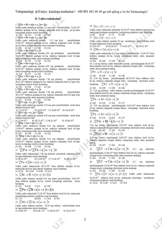 1, 4 d) 4, 1, 2, 5, 3 27.quyida berilgan atom va ionlar tarkibidagi toq elektronlar soni kamayib borishi tartibida joylashtirilgan javobni belgilang. 1) kobalt; 2) marganes (ii) kationi; 3) temir (iii) kationi; 4) nikel; 5) kobalt (iii) kationi. a) 3, 2, 1, 5, 4 b) 4, 1, 5, 2, 3 c) 2, 3, 5, 1, 4 d) 4, 1, 2, 5, 3 28. quyida keltirilgan molekulalarni ularning tarkibidagi proton, neytron va elektronlar yig`indisi ortib borishi tartibida joylashtiring. 1) deyterometan; 2) suv; 3) og`ir suv(d2o); 4) ammiak; 5) o`ta og`ir suv (t2o). a) 4, 3, 1, 2, 5 b) 5, 1, 3, 2, 4 c) 5, 3, 4, 1, 4 d) 4, 2, 1, 3, 5 telegramdagi @kimyo kanaliga marhamat ! +99 891 982 49 49 ga tell qiling a’zo bo’lolmasangiz! 5 ii. yadro reaksiyalari 1. ushbu yadro reaksiyasi asosida 11,2 mg toriy yemirilishidan 12,041019 elektron ajralgan bo`lsa, reaksiya natijasida …