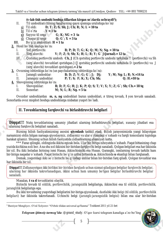 i. demak, yuqoridagi ikki so`z birinchi bo`g`indagi unlilar bilan bir-biridan farq qiladi. qolgan tovushlar esa har ikkisida bir xil. masalan, t va d tovushlarini olaylik. birinchi tovush til oldilik, portlovchilik, jarangsizlik belgilariga, ikkinchisi esa til oldilik, portlovchilik, jaranglilik belgilariga ega. bu ikki tovushning yuqoridagi belgilarini bir-biriga qiyoslasak, dastlabki ikki belgi (til oldilik, portlovchilik belgilari) har ikkisida takrorlanadi. uchinchi belgi (jarangli-jarangsizlik belgisi) bilan esa ular bir-biridan 1 baxtiyor mengliyev. o’ral xolyorov “o'zbek tilidan universal qo'llanma” toshkent 2011 yil 21-bet ii. tovushlarning farqlovchi va birlashtiruvchi belgilari diqqat!!! nutq tovushlarining umumiy jihatlari ularning birlashtiruvchi belgilari, xususiy jihatlari esa ularning farqlovchi belgilari sanaladi. diqqat!!! zidlanayotgan ikki birlikni bir-biridan farqlash uchun xizmat qiladigan belgilar farqlovchi belgilar, ularning har ikkisida takrorlanadigan, ikkisi uchun ham umumiy bo'lgan belgilar birlashtiruvchi belgilar sanaladi. taklif va e’tirozlar uchun telegram ijtimoiy tarmog’ida manzil @umidjon_qodirov tel: +99 893 7090231 telegram ijtimoiy tarmog’ida: @grand_study. o’quv kursi telegram kanaliga a’zo bo’ling 6 farqlanadi. shunga …